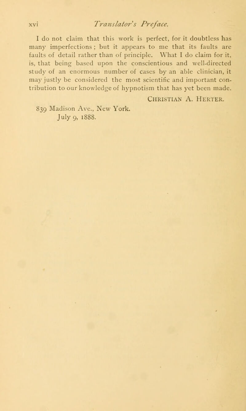 I do not claim that this work is perfect, for it doubtless has many imperfections ; but it appears to me that its faults are faults of detail rather than of principle. What I do claim for it, is, that being based upon the conscientious and well-directed study of an enormous number of cases by an able clinician, it may justly be considered the most scientific and important con- tribution to our knowledge of hypnotism that has yet been made. Christian A. Herter. 839 Madison Ave.. New York. July 9, 1888.
