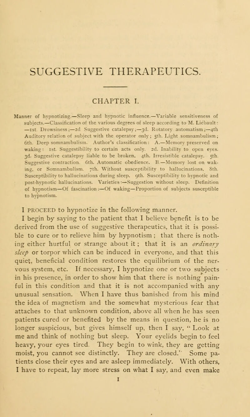 SUGGESTIVE THERAPEUTICS. CHAPTER I. Manner of hypnotizing.—Sleep and hypnotic influence.—Variable sensitiveness of subjects.—Classification of the various degrees of sleep according to M. Liebault: —1st Drowsiness;—2d Suggestive catalepsy,—3d. Rotatory automatism;—4th Auditory relation of subject with the operator only ; 5th. Light somnambulism; 6th. Deep somnambulism. Author's classification : A.—Memory preserved on waking: 1st. Suggestibility to certain acts only. 2d. Inability to open eyes. 3d. Suggestive catalepsy liable to be broken. 4th. Irresistible catalepsy. 5th. Suggestive contraction. 6th. Automatic obedience. B.—Memory lost on wak- ing, or Somnambulism. 7th. Without susceptibility to hallucinations. Sth. Susceptibility to hallucinations during sleep. 9th. Susceptibility to hypnotic and post-hypnotic hallucinations. Varieties :—Suggestion without sleep. Definition of hypnotism—Of fascination :—Of waking—Proportion of subjects susceptible to hypnotism. I PROCEED to hypnotize in the following manner. I begin by saying to the patient that I believe benefit is to be derived from the use of suggestive therapeutics, that it is possi- ble to cure or to relieve him by hypnotism ; that there is noth- ing either hurtful or strange about it ; that it is an ordinary sleep or torpor which can be induced in everyone, and that this quiet, beneficial condition restores the equilibrium of the ner- vous system, etc. If necessary, I hypnotize one or two subjects in his presence, in order to show him that there is nothing pain- ful in this condition and that it is not accompanied with any unusual sensation. When I have thus banished from his mind the idea of magnetism and the somewhat mysterious fear that attaches to that unknown condition, above all when he has seen patients cured or benefited by the means in question, he is no longer suspicious, but gives himself up, then I say,  Look at me and think of nothing but sleep. Your eyelids begin to feel heavy, your eyes tired. They begin to wink, they are getting moist, you cannot see distinctly. They are closed. Some pa- tients close their eyes and are asleep immediately. With others, I have to repeat, lay more stress on what I say, and even make
