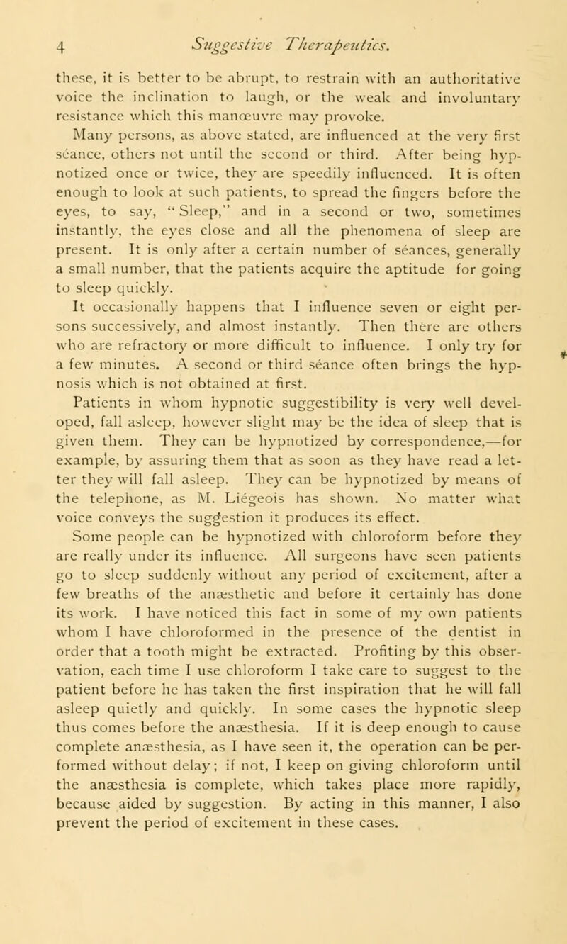 these, it is better to be abrupt, to restrain with an authoritative voice the inclination to laugh, or the weak and involuntary resistance which this manoeuvre may provoke. Many persons, as above stated, are influenced at the very first seance, others not until the second or third. After being hyp- notized once or twice, they are speedily influenced. It is often enough to look at such patients, to spread the fingers before the eyes, to say,  Sleep, and in a second or two, sometimes instantly, the eyes close and all the phenomena of sleep are present. It is only after a certain number of seances, generally a small number, that the patients acquire the aptitude for going to sleep quickly. It occasionally happens that I influence seven or eight per- sons successively, and almost instantly. Then there are others who are refractory or more difficult to influence. I only try for a few minutes. A second or third seance often brings the hyp- nosis which is not obtained at first. Patients in whom hypnotic suggestibility is very well devel- oped, fall asleep, however slight may be the idea of sleep that is given them. They can be hypnotized by correspondence,—for example, by assuring them that as soon as they have read a let- ter they will fall asleep. They can be hypnotized by means of the telephone, as M. Liegeois has shown. No matter what voice conveys the suggestion it produces its effect. Some people can be hypnotized with chloroform before they are really under its influence. All surgeons have seen patients go to sleep suddenly without any period of excitement, after a few breaths of the anaesthetic and before it certainly has done its work. I have noticed this fact in some of my own patients whom I have chloroformed in the presence of the dentist in order that a tooth might be extracted. Profiting by this obser- vation, each time I use chloroform I take care to suggest to the patient before he has taken the first inspiration that he will fall asleep quietly and quickly. In some cases the hypnotic sleep thus comes before the anaesthesia. If it is deep enough to cause complete anaesthesia, as I have seen it, the operation can be per- formed without delay; if not, I keep on giving chloroform until the anaesthesia is complete, which takes place more rapidly, because aided by suggestion. By acting in this manner, I also prevent the period of excitement in these cases.