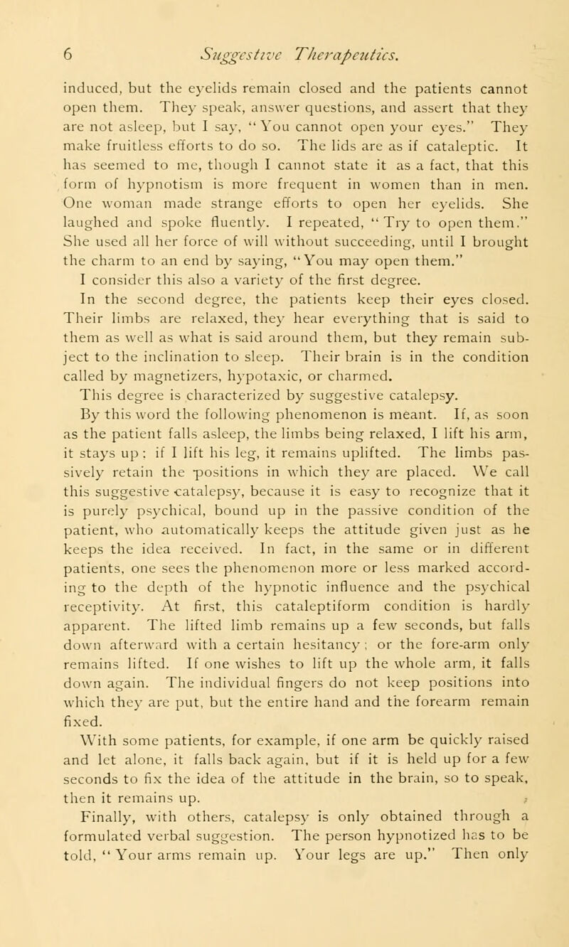 induced, but the eyelids remain closed and the patients cannot open them. They speak, answer questions, and assert that they are not asleep, but I say, You cannot open your eyes. They make fruitless efforts to do so. The lids are as if cataleptic. It has seemed to me, though I cannot state it as a fact, that this form of hypnotism is more frequent in women than in men. One woman made strange efforts to open her eyelids. She laughed and spoke fluently. I repeated,  Try to open them. She used all her force of will without succeeding, until I brought the charm to an end by saying, You may open them. I consider this also a variety of the first degree. In the second degree, the patients keep their eyes closed. Their limbs are relaxed, they hear everything that is said to them as well as what is said around them, but they remain sub- ject to the inclination to sleep. Their brain is in the condition called by magnetizers, hypotaxic, or charmed. This degree is characterized by suggestive catalepsy. By this word the following phenomenon is meant. If, as soon as the patient falls asleep, the limbs being relaxed, I lift his arm, it stays up ; if I lift his leg, it remains uplifted. The limbs pas- sively retain the positions in which they are placed. We call this suggestive catalepsy, because it is easy to recognize that it is purely psychical, bound up in the passive condition of the patient, who automatically keeps the attitude given just as he keeps the idea received. In fact, in the same or in different patients, one sees the phenomenon more or less marked accord- ing to the depth of the hypnotic influence and the psychical receptivity. At first, this cataleptiform condition is hardly apparent. The lifted limb remains up a few seconds, but falls down afterward with a certain hesitancy ; or the fore-arm only remains lifted. If one wishes to lift up the whole arm, it falls down again. The individual fingers do not keep positions into which they are put, but the entire hand and the forearm remain fixed. With some patients, for example, if one arm be quickly raised and let alone, it falls back again, but if it is held up for a few seconds to fix the idea of the attitude in the brain, so to speak, then it remains up. Finally, with others, catalepsy is only obtained through a formulated verbal suggestion. The person hypnotized has to be told,  Your arms remain up. Your legs are up. Then only