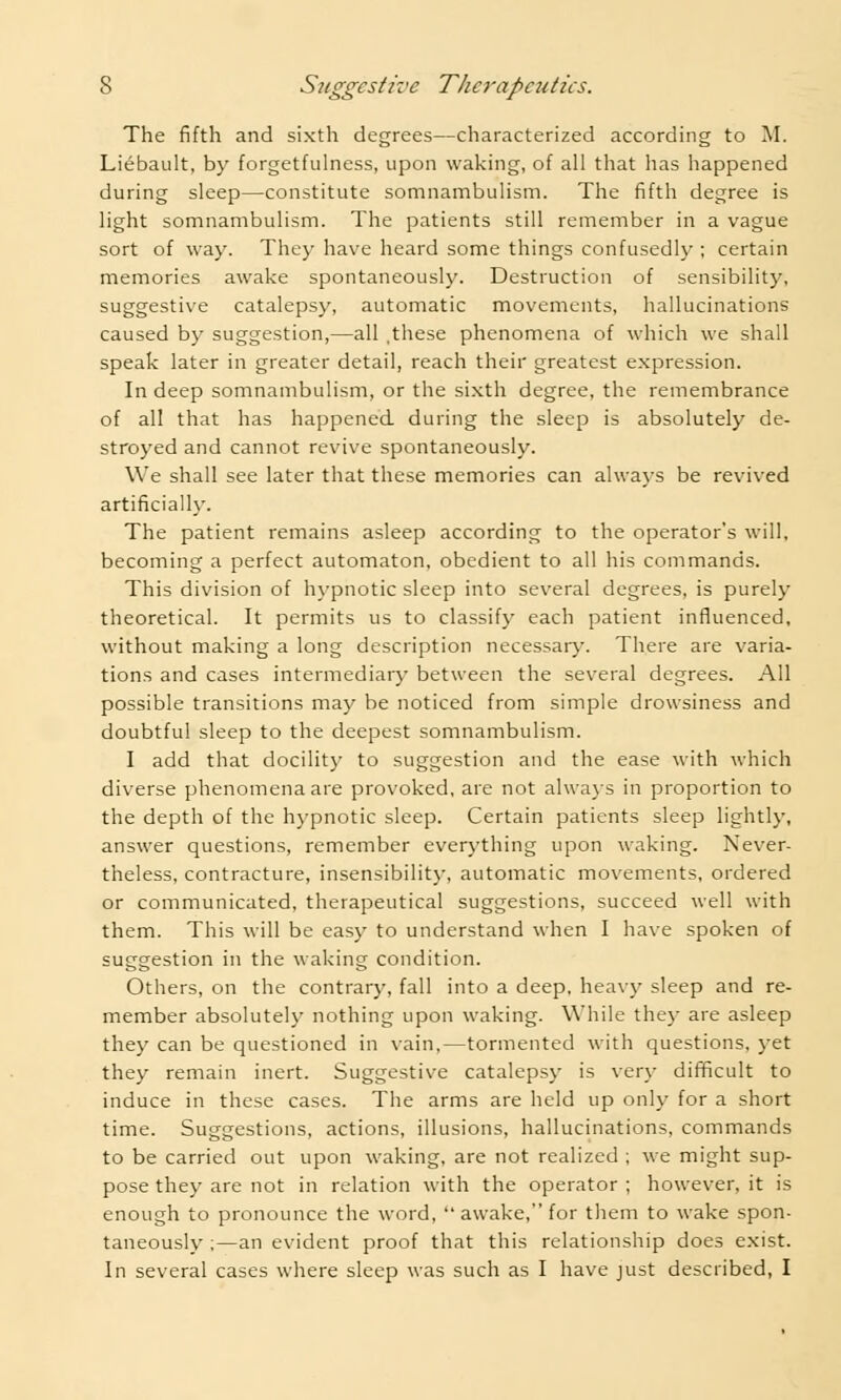 The fifth and sixth degrees—characterized according to M. Liebault, by forgetfulness, upon waking, of all that has happened during sleep—constitute somnambulism. The fifth degree is light somnambulism. The patients still remember in a vague sort of way. They have heard some things confusedly ; certain memories awake spontaneously. Destruction of sensibility, suggestive catalepsy, automatic movements, hallucinations caused by suggestion,—all .these phenomena of which we shall speak later in greater detail, reach their greatest expression. In deep somnambulism, or the sixth degree, the remembrance of all that has happened during the sleep is absolutely de- stroyed and cannot revive spontaneously. We shall see later that these memories can always be revived artificially. The patient remains asleep according to the operator's will, becoming a perfect automaton, obedient to all his commands. This division of hypnotic sleep into several degrees, is purely theoretical. It permits us to classify each patient influenced, without making a long description necessary. There are varia- tions and cases intermediary between the several degrees. All possible transitions may be noticed from simple drowsiness and doubtful sleep to the deepest somnambulism. I add that docility to suggestion and the ease with which diverse phenomena are provoked, are not always in proportion to the depth of the hypnotic sleep. Certain patients sleep lightly, answer questions, remember everything upon waking. Never- theless, contracture, insensibility, automatic movements, ordered or communicated, therapeutical suggestions, succeed well with them. This will be easy to understand when I have spoken of suggestion in the waking condition. Others, on the contrary, fall into a deep, heavy sleep and re- member absolutely nothing upon waking. While they are asleep they can be questioned in vain,—tormented with questions, yet they remain inert. Suggestive catalepsy is very difficult to induce in these cases. The arms are held up only for a short time. Suggestions, actions, illusions, hallucinations, commands to be carried out upon waking, are not realized ; we might sup- pose they are not in relation with the operator ; however, it is enough to pronounce the word,  awake, for them to wake spon- taneously ;—an evident proof that this relationship does exist. In several cases where sleep was such as I have just described, I