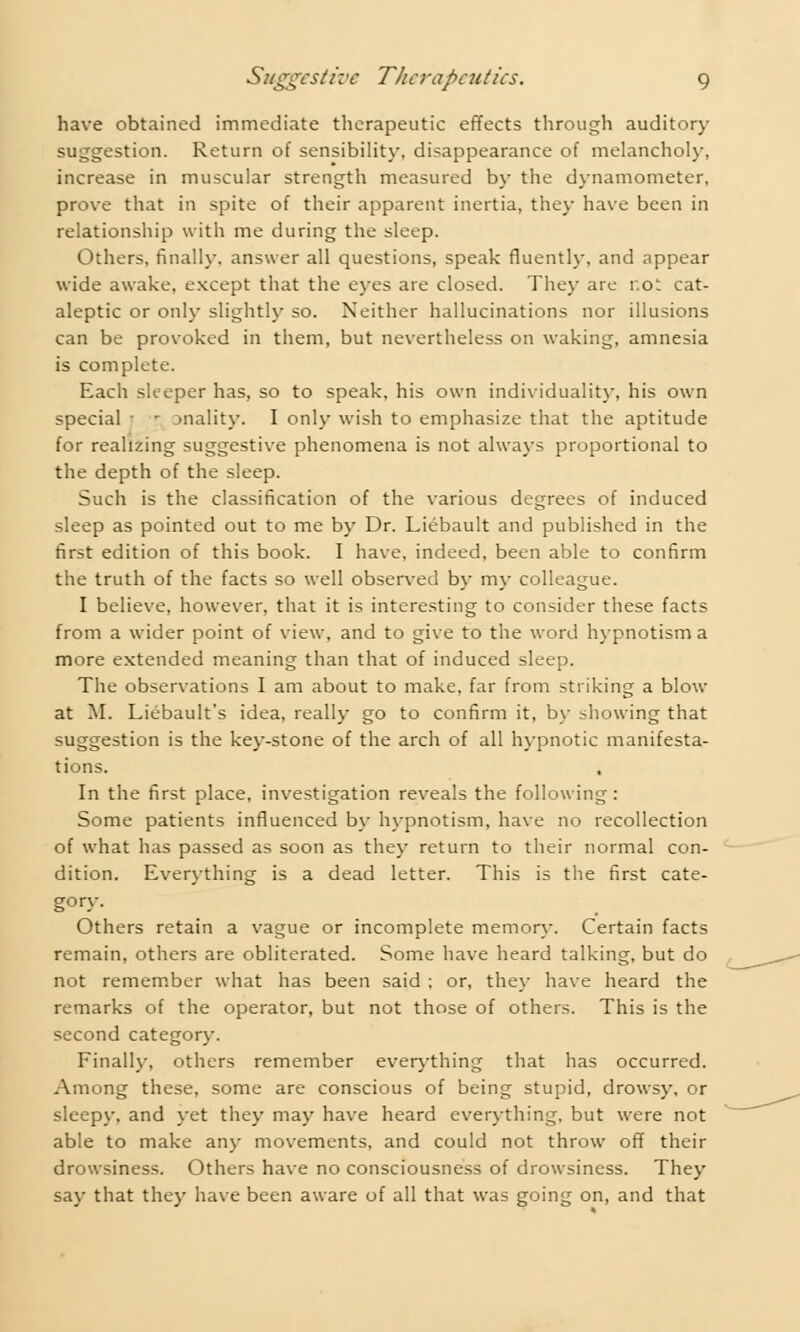 have obtained immediate therapeutic effects through auditory suggestion. Return of sensibility, disappearance of melancholy, increase in muscular strength measured by the dynamometer, prove that in spite of their apparent inertia, they have been in relationship with me during the sleep. Others, finally, answer all questions, speak fluently, and appear wide awake, except that the eyes are closed. They are r.ot cat- aleptic or only slightly so. Neither hallucinations nor illusions can be provoked in them, but nevertheless on waking, amnesia is complete. Each sleeper has, so to speak, his own individuality, his own special 1 r anality. I only wish to emphasize that the aptitude for realizing suggestive phenomena is not always proportional to the depth of the sleep. Such is the classification of the various degrees of induced sleep as pointed out to me by Dr. Liebault and published in the first edition of this book. I have, indeed, been able to confirm the truth of the facts so well observed by my colleague. I believe, however, that it is interesting to consider these facts from a wider point of view, and to give to the word hypnotism a more extended meaning than that of induced sleep. The observations I am about to make, far from striking a blow at M. Liebault's idea, really go to confirm it, by showing that suggestion is the key-stone of the arch of all hypnotic manifesta- tions. In the first place, investigation reveals the following: Some patients influenced by hypnotism, have no recollection of what has passed as soon as they return to their normal con- dition. Everything is a dead letter. This is the first cate- gory. Others retain a vague or incomplete memory. Certain facts remain, others are obliterated. Some have heard talking, but do not remember what has been said ; or, they have heard the remarks of the operator, but not those of others. This is the second category. Finally, others remember everything that has occurred. Among these, some are conscious of being stupid, drowsy, or sleepy, and yet they may have heard everything, but were not able to make any movements, and could not throw off their drowsiness. Others have no consciousness of drowsiness. They say that they have been aware of all that was going on, and that