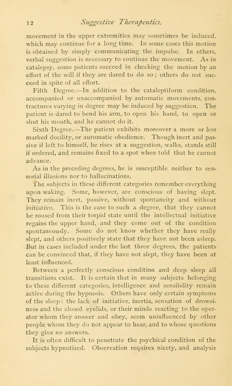 movement in the upper extremities may sometimes be induced, which may continue for a long time. In some cases this motion is obtained by simply communicating the impulse. In others, verbal suggestion is necessary to continue the movement. As in catalepsy, some patients succeed in checking the motion by an effort of the will if they are dared to do so ; others do not suc- ceed in spite of all effort. Fifth Degree.—In addition to the cataleptiform condition, accompanied or unaccompanied by automatic movements, con- tractures varying in degree may be induced by suggestion. The patient is dared to bend his arm, to open his hand, to open or shut his mouth, and he cannot do it. Sixth Degree.—The patient exhibits moreover a more or less marked docility, or automatic obedience. Though inert and pas- sive if left to himself, he rises at a suggestion, walks, stands still if ordered, and remains fixed to a spot when told that he cannot advance. As in the preceding degrees, he is susceptible neither to sen- sorial illusions nor to hallucinations. The subjects in these different categories remember everything upon waking. Some, however, are conscious of having slept. They remain inert, passive, without spontaneity and without initiative. This is the case to such a degree, that they cannot be roused from their torpid state until the intellectual initiative regains the upper hand, and they come out of the condition spontaneously. Some do not know whether they have really slept, and others positively state that they have not been asleep. But in cases included under the last three degrees, the patients can be convinced that, if they have not slept, they have been at least influenced. Between a perfectly conscious condition and deep sleep all transitions exist. It is certain that in many subjects belonging to these different categories, intelligence and sensibility remain active during the hypnosis. Others have only certain symptoms of the sleep : the lack of initiative, inertia, sensation of drowsi- ness and the closed eyelids, or their minds reacting to the oper- ator whom they answer and obey, seem uninfluenced by other people whom they do not appear to hear, and to whose questions they give no answers. It is often difficult to penetrate the psychical condition of the subjects hypnotized. Observation requires nicety, and analysis