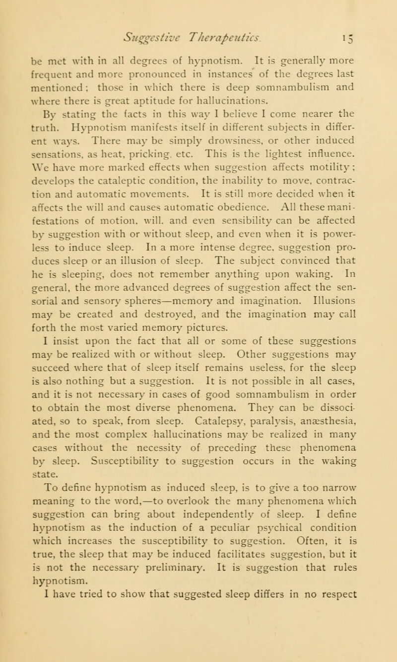 be met with in all degrees of hypnotism. It is generally more frequent and more pronounced in instances of the degrees last mentioned; those in which there is deep somnambulism and where there is great aptitude for hallucinations. By stating the facts in this way I believe I come nearer the truth. Hypnotism manifests itself in different subjects in differ- ent ways. There may be simply drowsiness, or other induced sensations, as heat, pricking, etc. This is the lightest influence. We have more marked effects when suggestion affects motility: develops the cataleptic condition, the inability to move, contrac- tion and automatic movements. It is still more decided when it affects the will and causes automatic obedience. All these mani- festations of motion, will, and even sensibility can be affected by suggestion with or without sleep, and even when it is power- less to induce sleep. In a more intense degree, suggestion pro- duces sleep or an illusion of sleep. The subject convinced that he is sleeping, does not remember anything upon waking. In general, the more advanced degrees of suggestion affect the sen- sorial and sensory spheres—memory and imagination. Illusions may be created and destroyed, and the imagination may call forth the most varied memory pictures. 1 insist upon the fact that all or some of these suggestions may be realized with or without sleep. Other suggestions may succeed where that of sleep itself remains useless, for the sleep is also nothing but a suggestion. It is not possible in all cases, and it is not necessary in cases of good somnambulism in order to obtain the most diverse phenomena. They can be dissoci- ated, so to speak, from sleep. Catalepsy, paralysis, anaesthesia, and the most complex hallucinations may be realized in many cases without the necessity of preceding these phenomena by sleep. Susceptibility to suggestion occurs in the waking state. To define hypnotism as induced sleep, is to give a too narrow meaning to the word,—to overlook the many phenomena which suggestion can bring about independently of sleep. I define hypnotism as the induction of a peculiar psychical condition which increases the susceptibility to suggestion. Often, it is true, the sleep that may be induced facilitates suggestion, but it is not the necessary preliminary. It is suggestion that rules hypnotism. I have tried to show that suggested sleep differs in no respect