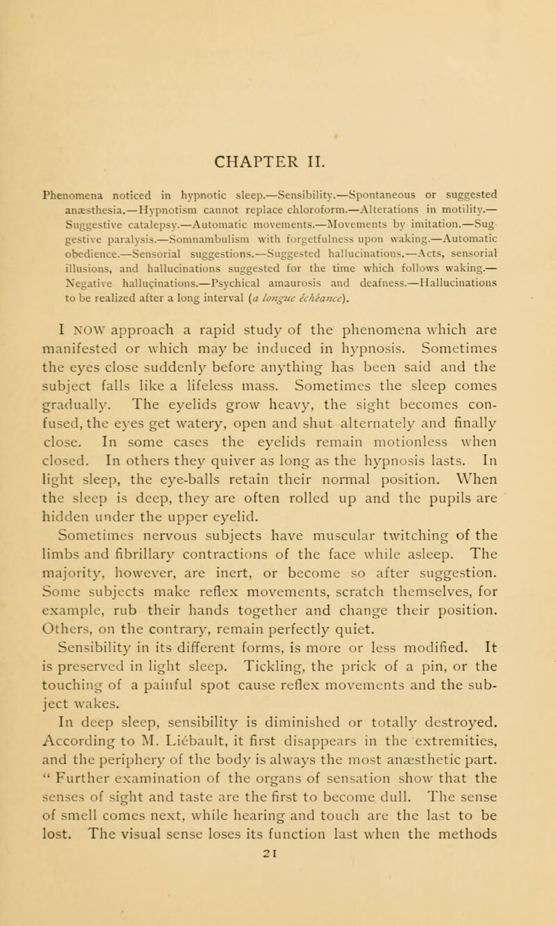 CHAPTER II. Phenomena noticed in hypnotic sleep.—Sensibility.—Spontaneous or suggested anaesthesia.—Hypnotism cannot replace chloroform.—Alterations in motility.— Suggestive catalepsy.—Automatic movements.—Movements by imitation.—Sug gestive paralysis.—Somnambulism with forgetfulness upon waking.—Automatic obedience.—Sensorial suggestions.—Suggested hallucinations.—Acts, sensorial illusions, and hallucinations suggested for the time which follows waking.— Negative hallucinations.—Psychical amaurosis and deafness.—Hallucinations to be realized after a long interval {a longuc (chtance). I NOW approach a rapid study of the phenomena which are manifested or which may be induced in hypnosis. Sometimes the eyes close suddenly before anything has been said and the subject falls like a lifeless mass. Sometimes the sleep comes gradually. The eyelids grow heavy, the sight becomes con- fused, the eyes get watery, open and shut alternately and finally close. In some cases the eyelids remain motionless when closed. In others they quiver as long as the hypnosis lasts. In light sleep, the eye-balls retain their normal position. When the sleep is deep, they are often rolled up and the pupils are hidden under the upper eyelid. Sometimes nervous subjects have muscular twitching of the limbs and fibrillary contractions of the face while asleep. The majority, however, are inert, or become so after suggestion. Some subjects make reflex movements, scratch themselves, for example, rub their hands together and change their position. Others, on the contrary, remain perfectly quiet. Sensibility in its different forms, is more or less modified. It is preserved in light sleep. Tickling, the prick of a pin, or the touching of a painful spot cause reflex movements and the sub- ject wakes. In deep sleep, sensibility is diminished or totally destroyed. According to M. Liebault, it first disappears in the extremities, and the periphery of the body is always the most anaesthetic part. Further examination of the organs of sensation show that the senses of sight and taste are the first to become dull. The sense of smell comes next, while hearing and touch are the last to be lost. The visual sense loses its function last when the methods