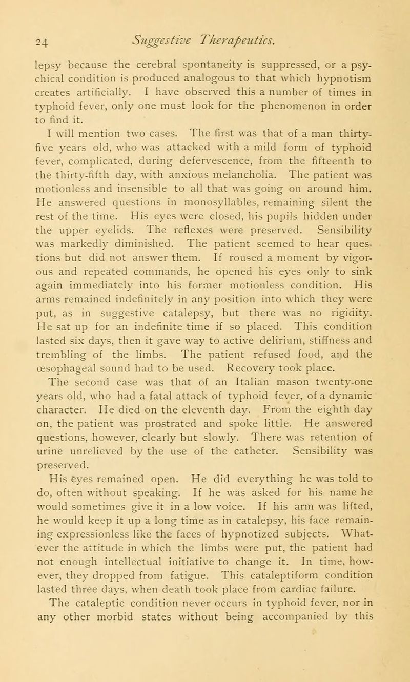 lepsy because the cerebral spontaneity is suppressed, or a psy- chical condition is produced analogous to that which hypnotism creates artificially. I have observed this a number of times in typhoid fever, only one must look for the phenomenon in order to find it. I will mention two cases. The first was that of a man thirty- five years old, who was attacked with a mild form of typhoid fever, complicated, during defervescence, from the fifteenth to the thirty-fifth day, with anxious melancholia. The patient was motionless and insensible to all that was going on around him. He answered questions in monosyllables, remaining silent the rest of the time. His eyes were closed, his pupils hidden under the upper eyelids. The reflexes were preserved. Sensibility was markedly diminished. The patient seemed to hear ques- tions but did not answer them. If roused a moment by vigor- ous and repeated commands, he opened his eyes only to sink again immediately into his former motionless condition. His arms remained indefinitely in any position into which they were put, as in suggestive catalepsy, but there was no rigidity. He sat up for an indefinite time if so placed. This condition lasted six days, then it gave way to active delirium, stiffness and trembling of the limbs. The patient refused food, and the oesophageal sound had to be used. Recovery took place. The second case was that of an Italian mason twenty-one years old, who had a fatal attack of typhoid fever, of a dynamic character. He died on the eleventh day. From the eighth day on, the patient was prostrated and spoke little. He answered questions, however, clearly but slowly. There was retention of urine unrelieved by the use of the catheter. Sensibility was preserved. His eyes remained open. He did everything he was told to do, often without speaking. If he was asked for his name he would sometimes give it in a low voice. If his arm was lifted, he would keep it up a long time as in catalepsy, his face remain- ing expressionless like the faces of hypnotized subjects. What- ever the attitude in which the limbs were put, the patient had not enough intellectual initiative to change it. In time, how- ever, they dropped from fatigue. This cataleptiform condition lasted three days, when death took place from cardiac failure. The cataleptic condition never occurs in typhoid fever, nor in any other morbid states without being accompanied by this