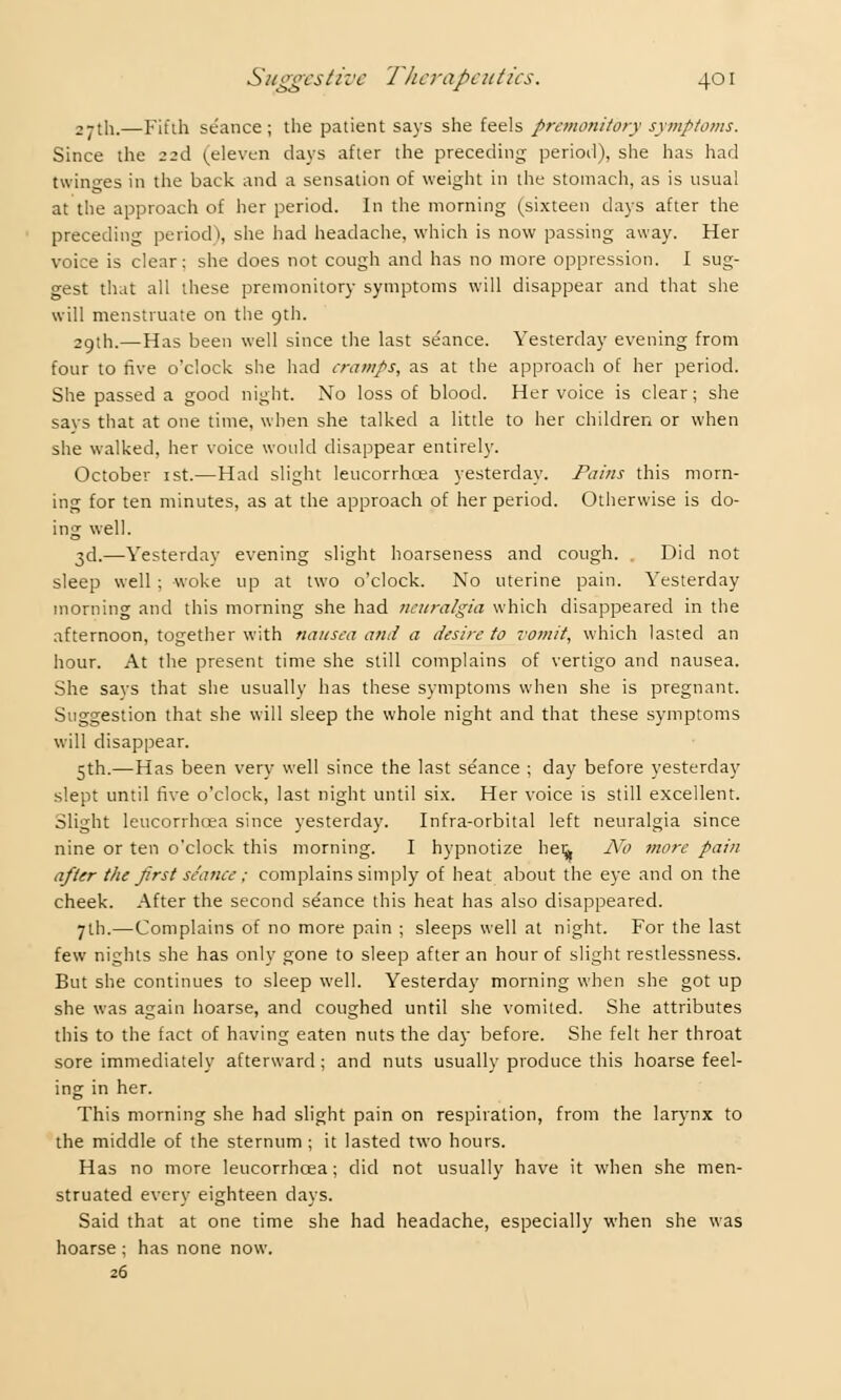 27th.—Fifth seance; the patient says she feels premonitory symptoms. Since the 22d (eleven days after the preceding period), she has had twinges in the back and a sensation of weight in the stomach, as is usual at the approach of her period. In the morning (sixteen days after the preceding period), she had headache, which is now passing away. Her voice is clear: she does not cough and has no more oppression. I sug- gest that all these premonitory symptoms will disappear and that she will menstruate on the 9th. 2gth.—Has been well since the last se'ance. Yesterday evening from four to five oclock she had cramps, as at the approach of her period. She passed a good night. No loss of blood. Her voice is clear; she says that at one time, when she talked a little to her children or when she walked, her voice would disappear entirely. October 1st.—Had slight leucorrhcea yesterday. Pains this morn- ing for ten minutes, as at the approach of her period. Otherwise is do- ing well. 3d.—Vesterdav evening slight hoarseness and cough. . Did not sleep well ; woke up at two o'clock. No uterine pain. Yesterday morning and this morning she had neuralgia which disappeared in the afternoon, together with nausea and a desire to vomit, which lasted an hour. At the present time she still complains of vertigo and nausea. She says that she usually has these symptoms when she is pregnant. Suggestion that she will sleep the whole night and that these symptoms will disappear. 5th.—Has been very well since the last se'ance ; day before yesterday slept until live o'clock, last night until six. Her voice is still excellent. Slight leucorrhcea since yesterday. Infra-orbital left neuralgia since nine or ten o'clock this morning. I hypnotize heij. No more pain after the first seance ; complains simply of heat about the eye and on the cheek. After the second seance this heat has also disappeared. 7th.—Complains of no more pain ; sleeps well at night. For the last few nights she has only gone to sleep after an hour of slight restlessness. But she continues to sleep well. Yesterday morning when she got up she was again hoarse, and coughed until she vomited. She attributes this to the fact of having eaten nuts the day before. She felt her throat sore immediately afterward; and nuts usually produce this hoarse feel- ing in her. This morning she had slight pain on respiration, from the larynx to the middle of the sternum ; it lasted two hours. Has no more leucorrhcea; did not usually have it when she men- struated every eighteen days. Said that at one time she had headache, especially when she was hoarse ; has none now. 26