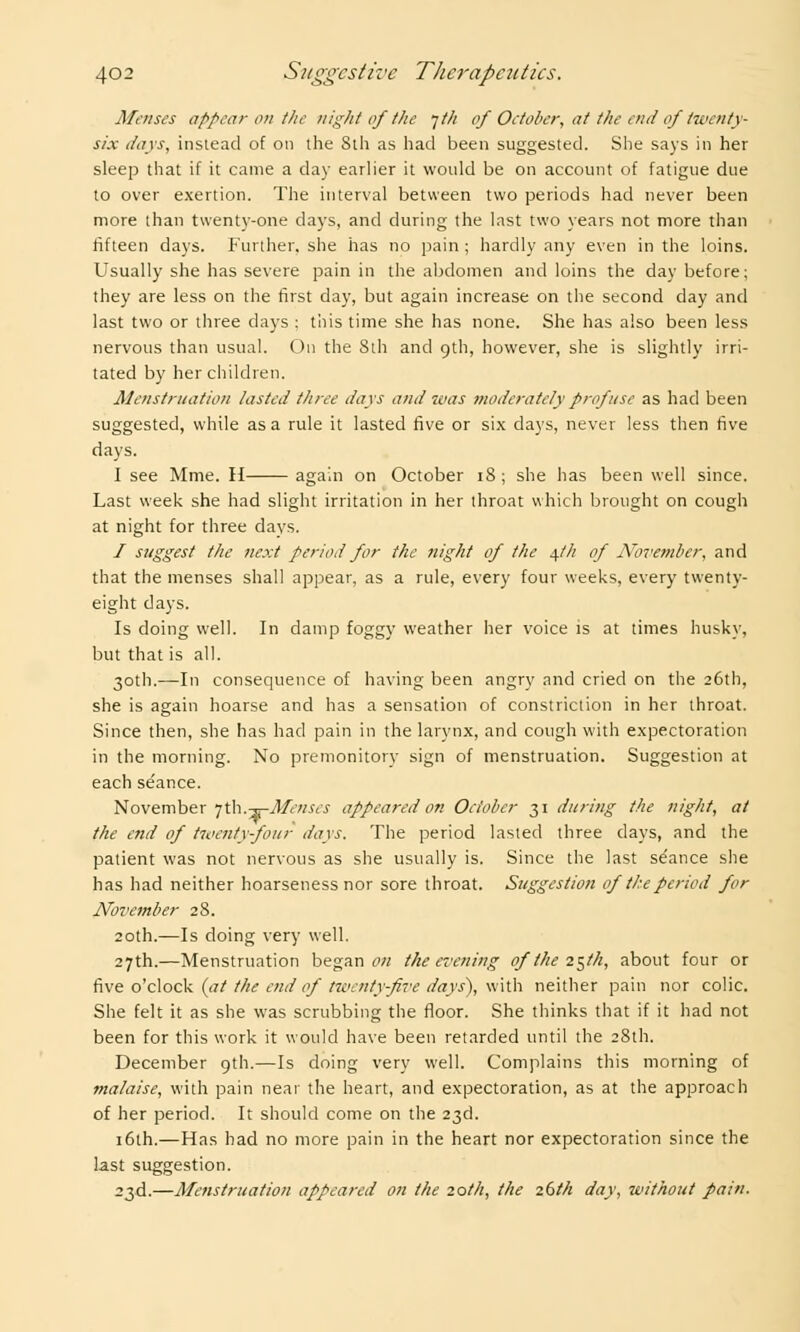 Menses appear on the night of the •jth of October, at the end of twenty- six days, instead of on the Sth as had been suggested. She says in her sleep that if it came a clay earlier it would be on account of fatigue due to over exertion. The interval between two periods had never been more than twenty-one days, and during the Inst two years not more than fifteen days. Further, she has no pain ; hardly any even in the loins. Usually she has severe pain in the abdomen and loins the day before; they are less on the first day, but again increase on the second day and last two or three days ; this time she has none. She has also been less nervous than usual. On the Sth and 9th, however, she is slightly irri- tated by her children. Menstruation lasted three days and 7vas moderately profuse as had been suggested, while as a rule it lasted five or six days, never less then five days. I see Mme. H again on October 18 ; she has been well since. Last week she had slight irritation in her throat which brought on cough at night for three days. / suggest the next period for the night of the 4.//1 of November, and that the menses shall appear, as a rule, every four weeks, every twenty- eight days. Is doing well. In damp foggy weather her voice is at times husky, but that is all. 30th.—In consequence of having been angry and cried on the 26th, she is again hoarse and has a sensation of constriction in her throat. Since then, she has had pain in the larynx, and cough with expectoration in the morning. No premonitory sign of menstruation. Suggestion at each seance. November 7 th.-^-Menses appeared on October 31 during the night, at the end of touenty-four days. The period lasted three days, and the patient was not nervous as she usually is. Since the last se'ance she has had neither hoarseness nor sore throat. Suggestion of the period for November 28. 20th.—Is doing very well. 27th.—Menstruation began on the evening of the 2§lh, about four or five o'clock ((7/ the end of twenty-five days), with neither pain nor colic. She felt it as she was scrubbing the floor. She thinks that if it had not been for this work it would have been retarded until the 28th. December 9th.—Is doing very well. Complains this morning of malaise, with pain near the heart, and expectoration, as at the approach of her period. It should come on the 23d. 16th.—Has had no more pain in the heart nor expectoration since the last suggestion. 23d.—Menstruation appeared on the 20th, the 26th day, without pain.