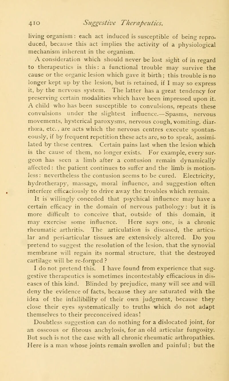 living organism : each act induced is susceptible of being repro- duced, because this act implies the activity of a physiological mechanism inherent in the organism. A consideration which should never be lost sitrht of in regard to therapeutics is this: a functional trouble may survive the cause or the organic lesion which gave it birth; this trouble is no longer kept up by the lesion, but is retained, if I may so express it, by the nervous system. The latter has a great tendency for preserving certain modalities which have been impressed upon it. A child who has been susceptible to convulsions, repeats these convulsions under the slightest influence.— Spasms, nervous movements, hysterical paroxysms, nervous cough, vomiting, diar- rhoea, etc., are acts which the nervous centres execute spontan- eously, if by frequent repetition these acts are, so to speak, assimi- lated by these centres. Certain pains last when the lesion which is the cause of them, no longer exists. For example, every sur- geon has seen a limb after a contusion remain dynamically affected: the patient continues to suffer and the limb is motion- less: nevertheless the contusion seems to be cured. Electricity, hydrotherapy, massage, moral influence, and suggestion often interfere efficaciously to drive away the troubles which remain. It is willingly conceded that psychical influence may have a certain efficacy in the domain of nervous pathology: but it is more difficult to conceive that, outside of this domain, it may exercise some influence. Here says one, is a chronic rheumatic arthritis. The articulation is diseased, the articu- lar and peri-articular tissues are extensively altered. Do you pretend to suggest the resolution of the lesion, that the synovial membrane will regain its normal structure, that the destroyed cartilage will be re-formed ? I do not pretend this. I have found from experience that sug- gestive therapeutics is sometimes incontestably efficacious in dis- eases of this kind. Blinded by prejudice, many will see and will deny the evidence of facts, because they are saturated with the idea of the infallibility of their own judgment, because they close their eyes systematically to truths which do not adapt themselves to their preconceived ideas! Doubtless suggestion can do nothing for a dislocated joint, for an osseous or fibrous anchylosis, for an old articular fungosity. But such is not the case with all chronic rheumatic arthropathies. Here is a man whose joints remain swollen and painful; but the