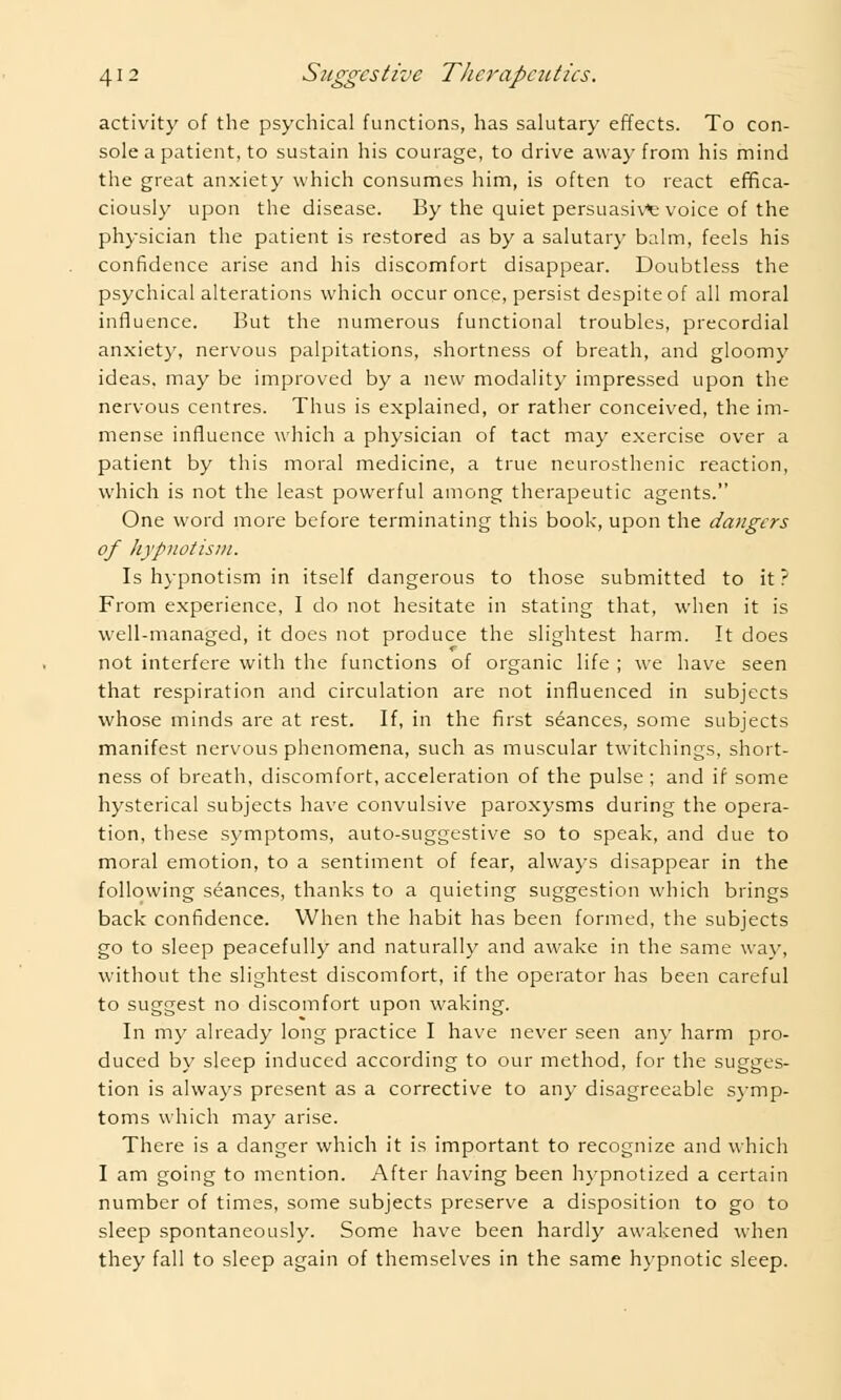 activity of the psychical functions, has salutary effects. To con- sole a patient, to sustain his courage, to drive away from his mind the great anxiety which consumes him, is often to react effica- ciously upon the disease. By the quiet persuasive voice of the physician the patient is restored as by a salutary balm, feels his confidence arise and his discomfort disappear. Doubtless the psychical alterations which occur once, persist despite of all moral influence. But the numerous functional troubles, precordial anxiety, nervous palpitations, shortness of breath, and gloomy ideas, may be improved by a new modality impressed upon the nervous centres. Thus is explained, or rather conceived, the im- mense influence which a physician of tact may exercise over a patient by this moral medicine, a true neurasthenic reaction, which is not the least powerful among therapeutic agents. One word more before terminating this book, upon the dangers of hypnotism. Is hypnotism in itself dangerous to those submitted to it ? From experience, I do not hesitate in stating that, when it is well-managed, it does not produce the slightest harm. It does not interfere with the functions of organic life ; we have seen that respiration and circulation are not influenced in subjects whose minds are at rest. If, in the first stances, some subjects manifest nervous phenomena, such as muscular twitchings, short- ness of breath, discomfort, acceleration of the pulse ; and if some hysterical subjects have convulsive paroxysms during the opera- tion, these symptoms, auto-suggestive so to speak, and due to moral emotion, to a sentiment of fear, always disappear in the following seances, thanks to a quieting suggestion which brings back confidence. When the habit has been formed, the subjects go to sleep peacefully and naturally and awake in the same way, without the slightest discomfort, if the operator has been careful to suggest no discomfort upon waking. In my already long practice I have never seen any harm pro- duced by sleep induced according to our method, for the sugges- tion is always present as a corrective to any disagreeable symp- toms which may arise. There is a danger which it is important to recognize and which I am going to mention. After having been hypnotized a certain number of times, some subjects preserve a disposition to go to sleep spontaneously. Some have been hardly awakened when they fall to sleep again of themselves in the same hypnotic sleep.