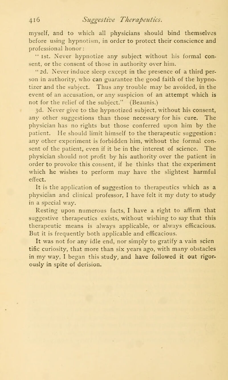 myself, and to which all physicians should bind themselves before using hypnotism, in order to protect their conscience and professional honor:  1st. Never hypnotize any subject without his formal con- sent, or the consent of those in authority over him. 2d. Never induce sleep except in the presence of a third per- son in authority, who can guarantee the good faith of the hypno- tizer and the subject. Thus any trouble may be avoided, in the event of an accusation, or any suspicion of an attempt which is not for the relief of the subject. (Beaunis.) 3d. Never give to the hypnotized subject, without his consent, any other suggestions than those necessary for his cure. The physician has no rights but those conferred upon him by the patient. He should limit himself to the therapeutic suggestion : any other experiment is forbidden him, without the formal con- sent of the patient, even if it be in the interest of science. The physician should not profit by his authority over the patient in order to provoke this consent, if he thinks that the experiment which he wishes to perform may have the slightest harmful effect. It is the application of suggestion to therapeutics which as a physician and clinical professor, I have felt it my duty to study in a special way. Resting upon numerous facts, I have a right to affirm that suggestive therapeutics exists, without wishing to say that this therapeutic means is always applicable, or always efficacious. But it is frequently both applicable and efficacious. It was not for any idle end, nor simply to gratify a vain scien tine curiosity, that more than six years ago, with many obstacles in my way, I began this study, and have followed it out rigor- ously in spite of derision.