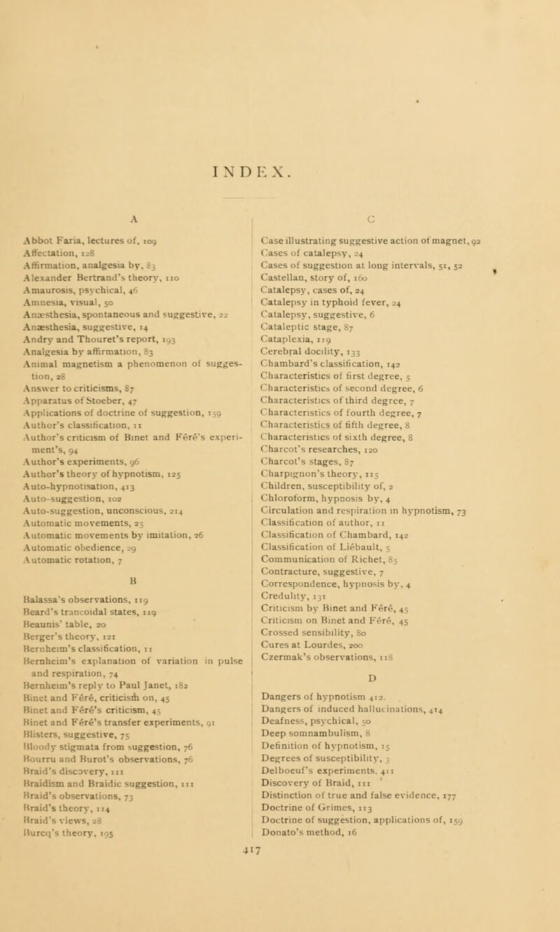 I N D E X , c Abbot Faria, lectures of, 109 :ation, [48 Affirmation, analgesia bv. Alexander Bertraml's theory, no Amaurosis, psychical, 46 Amnesia, visual, 50 Anesthesia, spontaneous and suggestive. 22 Anaesthesia, suggestive, 14 Andry and Thouret's report, 193 Analgesia by affirmation, S3 Animal magnetism a phenomenon of sugges- tion, 2.- Answer to criticisms, 87 Apparatus of Stoeber, 47 Applications of doctrine of suggestion, 1 Author's classification, 11 Author's criticism of Binet and Fere's experi- ment's, 94 Author's experiments, 96 Author's theory of hypnotism, 125 Auto-hypnotisation, 413 Auto-suggestion, 102 Auto-suggestion, unconscious, 214 Automatic movements, 25 Automatic movements by imitation, 26 Automatic obedience, 29 Automatic rotation, 7 B Balassa's observations, 119 Beard's trancoidal states, 119 Beaunis* table, 20 Berger's theory, 121 Bernheim's classification, 11 Bernheim's explanation of variation in pulse and respiration, 74 Bernheim's reply to Paul Janet, 182 Binet and Fere, criticisih on, 45 Binet and Fere's criticism, 45 Binet and Fare's transfer experiments, 91 Blisters, suggestive, 75 Bloody stigmata from suggestion, 76 nu and Burot's observations, 76 Braid's discovery, m Braidism and Braidic suggestion, in Braid's observations, 73 Braid's theory, 114 Braid's views, 28 Burcq's theory, 195 Case illustrating suggestive action of magnet, 92 Cases of catalepsy, 24 Cases of suggestion at long intervals, 51, 52 Castellan, story of, 160 Catalepsy, cases of, 24 Catalepsy in typhoid fever, 24 Catalepsy, suggestive, 6 Cataleptic stage, 87 Cataplexia, 119 Cerebral docility, 133 Chambard's classification, 142 Characteristics of first degree, 5 <haracteristics of second degree, 6 Characteristics of third degree, 7 Characteristics of fourth degree, 7 Characteristics of fifth degree, 8 Characteristics of sixth degree, S Charcot's researches, 120 Charcot's stages, 87 Charpignon's theory, 115 Children, susceptibility of, 2 Chloroform, hypnosis by, 4 Circulation and respiration in hypnotism, 73 Classification of author, n Classification of Chambard, 142 Classification of Liebault, 5 Communication of Richet, 85 Contracture, suggestive, 7 Correspondence, hypnosis by, 4 Credulity, 131 Criticism by Binet and Fere, 45, Criticism on Binet and Fere, 45 Crossed sensibility, So Cures at Lourdes, 200 Czermak's observations, 118 Dangers of hypnotism 412. Dangers of induced hallucinations, 414 Deafness, psychical, 50 Deep somnambulism, 8 Definition of hypnotism, 15 Degrees of susceptibility, 3 Delboeuf's experiments. 411 Discovery of Braid, in Distinction of true and false evidence, 177 Doctrine of Grimes, 113 Doctrine of suggestion, applications of, 159 Donato's method, 16 4i;
