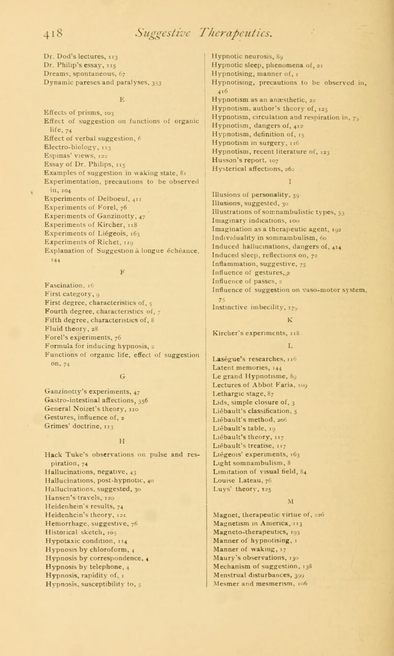 Dr. Dod's lectures, 113 Dr. Philip's essay, 115 Dreams, spontaneous, 67 Dynamic pareses and paralyses, 353 E Effects of prisms, 10^ Effect of suggestion on functions of organic life, 74 Effect of verbal suggestion, ( Electro-biology, 113 Espinas' views, 122 Essay of Dr. Philips, 115 Examples of suggestion in waking slate, 81 Experimentation, precautions to be observed in, 104 Experiments of Delboeut, 411 Experiments of Forel, 76 Experiments of Ganzinotty, 47 Experiments of Kircher, 118 Experiments of Li£geois, 163 Experiments of Richet, rig Explanation of Suggestion u longue exiieance. 144 Fascination, 16 First category, . First degree, characteristics of, 5 Fourth degree, characteristics of, - Fifth degree, characteristics of, 8 Fluid theory, 28 Forel's experiments, 76 Formula for inducing hypnosis, Functions of organic life, effect of suggestion on. 74 Ganzinotiy's experiments, 47 Gastrointestinal affections, 356 General Noizet's theory, no Gestures, influence of, 2 Grimes' doctrine, 113 H Hack Tuke's observations on pulse and res- piration, -4 Hallucinations, negative, 43 Hallucinations, post-hypnotic, 40 Hallucinations, suggested, 30 Hansen's travels, 120 Heidenhem's results, 74 Heidenhcin's theory, 121 Hemorrhage, suggestive, 76 Historical sketch, 105 Hypotaxic condition, 114 Hypnosis by chloroform, 4 Hypnosis by correspondence, 4 Hypnosis by telephone, t Hypnosis, rapidity of, 1 Hypnosis, susceptibility to, 5 Hypnotic neurosis, 89 Hypnotic sleep, phenomena of, 21 Hypnotising, manner of, 1 Hypnotising, precautions to be observed in, 416 Hypnotism as an anaesthetic, 22 Hypnotism, author's theory of, 125 Hypnotism, circulation and respiration in, 7, Hypnotism, dangers of, 412 Hypnotism, definition of, 15 Hypnotism in surgery, 1 >■ Hypnotism, recent literature of, 123 Husson's report, 107 Hysterical affections, 262 I Illusions of personality, 5 , Illusions, suggested, 30 Illustrations of somnambulistic types, 53 Imaginary indications, 100 Imagination as a therapeutic agent, 192 Individuality in somnambulism, 60 Induced hallucinations, dangers of. 414 Induced sleep, reflections on, 72 Inflammation, suggestive, 75 Influence ot gestures, 2 Influence of passes, 2 Influence of suggestion on vaso-motor system, 75 Instinctive imbecility, 17 K Kircher's experiments, 118 L Lasegue's researches, 116 Latent memories, 144 Le grand Hypnotisme, 8y Lectures of Abbot Faria, tog Lethargic stage, 87 Lids, simple closure of, 3 Liebault's classification, 5 Liebault's method. 20- Liebault's table, 19 Liebault's theory, 117 Liebault's treatise, 117 Liegeois' experiments, 163 Light somnambulism, 8 Limitation of visual field, 84 Louise Lateau. j6 Luvs theory, 125 M Magnet, therapeutic virtue of, 226 Magnetism in America, 113 Magneto-therapeutics, 193 Manner of hypnotising, 1 Manner of waking, 17 Maury's observations, 130 Mechanism of suggestion, 138 Menstrual disturbances, 399 Mesmer and mesmerism, 106