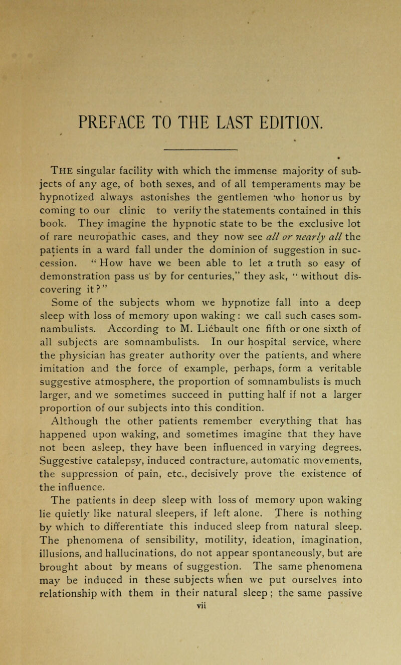 PREFACE TO THE LAST EDITION. THE singular facility with which the immense majority of sub- jects of any age, of both sexes, and of all temperaments may be hypnotized always astonishes the gentlemen who honor us by coming to our clinic to verify the statements contained in this book. They imagine the hypnotic state to be the exclusive lot of rare neuropathic cases, and they now see all or nearly all the patients in a ward fall under the dominion of suggestion in suc- cession.  How have we been able to let a truth so easy of demonstration pass us by for centuries, they ask,  without dis- covering it? Some of the subjects whom we hypnotize fall into a deep sleep with loss of memory upon waking: we call such cases som- nambulists. According to M. Li£bault one fifth or one sixth of all subjects are somnambulists. In our hospital service, where the physician has greater authority over the patients, and where imitation and the force of example, perhaps, form a veritable suggestive atmosphere, the proportion of somnambulists is much larger, and we sometimes succeed in putting half if not a larger proportion of our subjects into this condition. Although the other patients remember everything that has happened upon waking, and sometimes imagine that they have not been asleep, they have been influenced in varying degrees. Suggestive catalepsy, induced contracture, automatic movements, the suppression of pain, etc., decisively prove the existence of the influence. The patients in deep sleep with loss of memory upon waking lie quietly like natural sleepers, if left alone. There is nothing by which to differentiate this induced sleep from natural sleep. The phenomena of sensibility, motility, ideation, imagination, illusions, and hallucinations, do not appear spontaneously, but are brought about by means of suggestion. The same phenomena may be induced in these subjects when we put ourselves into relationship with them in their natural sleep; the same passive