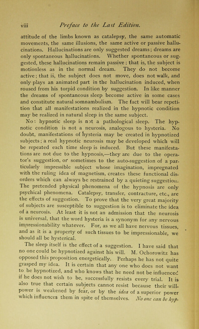 attitude of the limbs known as catalepsy, the same automatic movements, the same illusions, the same active or passive hallu- cinations. Hallucinations are only suggested dreams; dreams are only spontaneous hallucinations. Whether spontaneous or sug- gested, these hallucinations remain passive ; that is, the subject is motionless as in the normal dream. They do not become active; that is, the subject does not move, does not walk, and only plays an animated part in the hallucination induced, when roused from his torpid condition by suggestion. In like manner the dreams of spontaneous sleep become active in some cases and constitute natural somnambulism. The fact will bear repeti- tion that all manifestations realized in the hypnotic condition may be realized in natural sleep in the same subject. No: hypnotic sleep is n:>t a pathological sleep. The hyp- notic condition is not a neurosis, analogous to hysteria. No doubt, manifestations of hysteria may be created in hypnotized subjects; a real hypnotic neurosis may be developed which will be repeated each time sleep is induced. But these manifesta- tions are not due to the hypnosis,—they are due to the opera- tor's suggestion, or sometimes to the auto-suggestion of a par- ticularly impressible subject whose imagination, impregnated with the ruling idea of magnetism, creates these functional dis- orders which can always be restrained by a quieting suggestion. The pretended physical phenomena of the hypnosis are only psychical phenomena. Catalepsy, transfer, contracture, etc., are the effects of suggestion. To prove that the very great majority of subjects are susceptible to suggestion is to eliminate the idea of a neurosis. At least it is not an admission that the neurosis is universal, that the word hysteria is a synonym for any nervous impressionability whatever. For, as we all have nervous tissues, and as it is a property of such tissues to be impressionable, we should all be hysterical. The sleep itself is the effect of a suggestion. I have said that no one could be hypnotized against his will. M. Ochorowitz has opposed this proposition energetically. Perhaps he has not quite grasped my idea. It is certain that any one who does not want to be hypnotized, and who knows that he need not be influenced if he does not wish to be, successfully resists every trial. It is also true that certain subjects cannot resist because their will- power is weakened by fear, or by the idea of a superior power which influences them in spite of themselves. No one can be hyp.