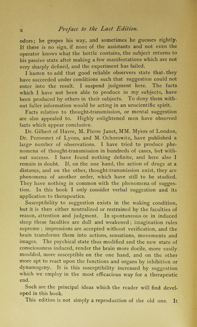 odors; he gropes his way, and sometimes he guesses rightly. If there is no sign, if none of the assistants and not even the operator knows what the bottle contains, the subject returns to his passive state after making a few manifestations which are not very sharply defined, and the experiment has failed. I hasten to add that good reliable observers state that, they have succeeded under conditions such that suggestion could not enter into the result. I suspend judgment here. The facts which I have not been able to produce in my subjects, have been produced by others in their subjects. To deny them with- out fuller information would be acting in an unscientific spirit. Facts relative to thought-transmission, or mental suggestion are also appealed to. Highly enlightened men have observed facts which appear conclusive. Dr. Gilbert of Havre, M. Pierre Janet, MM. Myers of London, Dr. Perronnet of Lyons, and M. Ochorowitz, have published a large number of observations. I have tried to produce phe- nomena of thought-transmission in hundreds of cases, but with- out success. I have found nothing definite, and here also I remain in doubt. If, on the one hand, the action of drugs at a distance, and on the other, thought-transmission exist, they are phenomena of another order, which have still to be studied. They have nothing in common with the phenomena of sugges- tion. In this book I only consider verbal suggestion and its application to therapeutics. Susceptibility to suggestion exists in the waking condition, but it is then either neutralized or restrained by the faculties of reason, attention and judgment. In spontaneous 01 in induced sleep these faculties are dull and weakened ; imagination rules supreme ; impressions are accepted without verification, and the brain transforms them into actions, sensations, movements and images. The psychical state thus modified and the new state of consciousness induced, render the brain more docile, more easily moulded, more susceptible on the one hand, and on the other more apt to react upon the functions and organs by inhibition or dynamogeny. It is this susceptibility increased by suggestion which we employ in the most efficacious way for a therapeutic end. Such are the principal ideas which the reader will find devel- oped in this book. This edition is not simply a reproduction of ihe old one. It