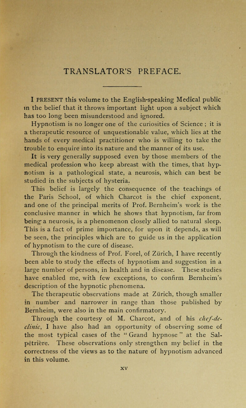 TRANSLATOR'S PREFACE. I PRESENT this volume to the English-speaking Medical public in the belief that it throws important light upon a subject which has too long been misunderstood and ignored. Hypnotism is no longer one of the curiosities of Science ; it is a therapeutic resource of unquestionable value, which lies at the hands of every medical practitioner who is willing to take the trouble to enquire into its nature and the manner of its use. It is very generally supposed even by those members of the medical profession who keep abreast with the times, that hyp- notism is a pathological state, a neurosis, which can best be studied in the subjects of hysteria. This belief is largely the consequence of the teachings of the Paris School, of which Charcot is the chief exponent, and one of the principal merits of Prof. Bernheim's work is the conclusive manner in which he shows that hypnotism, far from being a neurosis, is a phenomenon closely allied to natural sleep. This is a fact of prime importance, for upon it depends, as will be seen, the principles which are to guide us in the application of hypnotism to the cure of disease. Through the kindness of Prof. Forel, of Zurich, I have recently been able to study the effects of hypnotism and suggestion in a large number of persons, in health and in disease. These studies have enabled me, with few exceptions, to confirm Bernheim's description of the hypnotic phenomena. The therapeutic observations made at Zurich, though smaller in number and narrower in range than those published by Bernheim, were also in the main confirmatory. Through the courtesy of M. Charcot, and of his chef-de- clinic, I have also had an opportunity of observing some of the most typical cases of the  Grand hypnose  at the Sal- petriere. These observations only strengthen my belief in the correctness of the views as to the nature of hypnotism advanced in this volume.