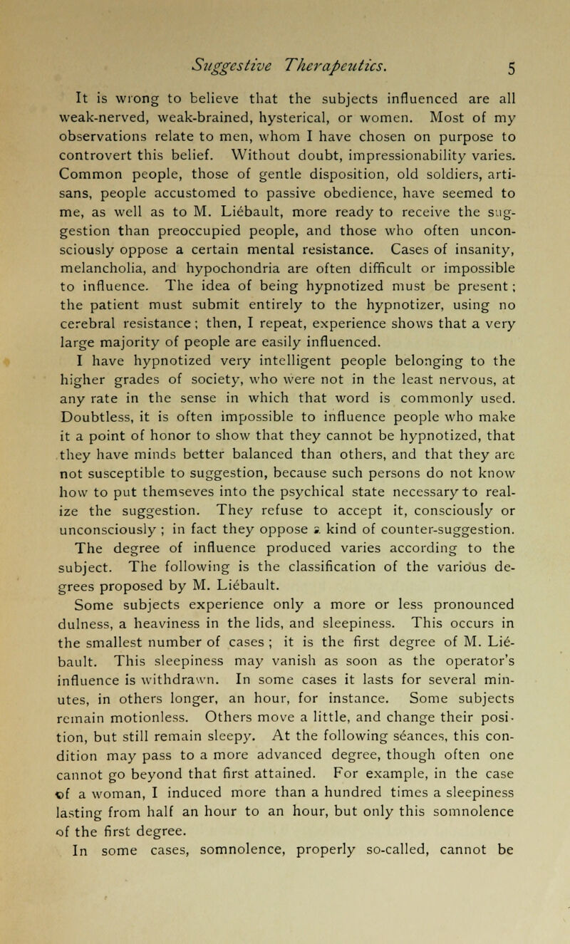 It is wrong to believe that the subjects influenced are all weak-nerved, weak-brained, hysterical, or women. Most of my observations relate to men, whom I have chosen on purpose to controvert this belief. Without doubt, impressionability varies. Common people, those of gentle disposition, old soldiers, arti- sans, people accustomed to passive obedience, have seemed to me, as well as to M. Liebault, more ready to receive the sug- gestion than preoccupied people, and those who often uncon- sciously oppose a certain mental resistance. Cases of insanity, melancholia, and hypochondria are often difficult or impossible to influence. The idea of being hypnotized must be present; the patient must submit entirely to the hypnotizer, using no cerebral resistance; then, I repeat, experience shows that a very large majority of people are easily influenced. I have hypnotized very intelligent people belonging to the higher grades of society, who were not in the least nervous, at any rate in the sense in which that word is commonly used. Doubtless, it is often impossible to influence people who make it a point of honor to show that they cannot be hypnotized, that they have minds better balanced than others, and that they are not susceptible to suggestion, because such persons do not know how to put themseves into the psychical state necessary to real- ize the suggestion. They refuse to accept it, consciously or unconsciously ; in fact they oppose s. kind of counter-suggestion. The degree of influence produced varies according to the subject. The following is the classification of the various de- grees proposed by M. Liebault. Some subjects experience only a more or less pronounced dulness, a heaviness in the lids, and sleepiness. This occurs in the smallest number of cases ; it is the first degree of M. Lie- bault. This sleepiness may vanish as soon as the operator's influence is withdrawn. In some cases it lasts for several min- utes, in others longer, an hour, for instance. Some subjects remain motionless. Others move a little, and change their posi- tion, but still remain sleepy. At the following stances, this con- dition may pass to a more advanced degree, though often one cannot go beyond that first attained. For example, in the case •ol a woman, I induced more than a hundred times a sleepiness lasting from half an hour to an hour, but only this somnolence of the first degree. In some cases, somnolence, properly so-called, cannot be