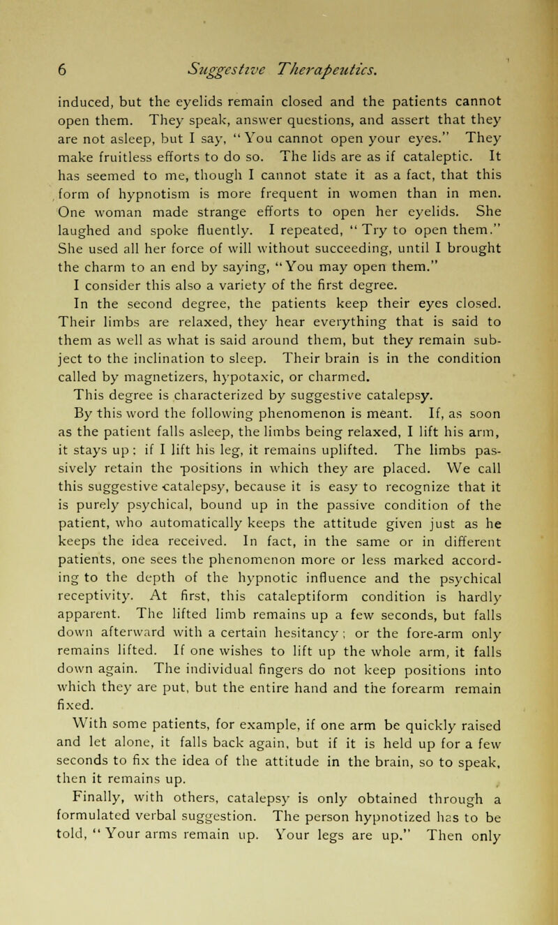 induced, but the eyelids remain closed and the patients cannot open them. They speak, answer questions, and assert that they are not asleep, but I say, You cannot open your eyes. They make fruitless efforts to do so. The lids are as if cataleptic. It has seemed to me, though I cannot state it as a fact, that this form of hypnotism is more frequent in women than in men. One woman made strange efforts to open her eyelids. She laughed and spoke fluently. I repeated,  Try to open them. She used all her force of will without succeeding, until I brought the charm to an end by saying, You may open them. I consider this also a variety of the first degree. In the second degree, the patients keep their eyes closed. Their limbs are relaxed, they hear everything that is said to them as well as what is said around them, but they remain sub- ject to the inclination to sleep. Their brain is in the condition called by magnetizers, hypotaxic, or charmed. This degree is characterized by suggestive catalepsy. By this word the following phenomenon is meant. If, as soon as the patient falls asleep, the limbs being relaxed, I lift his arm, it stays up: if I lift his leg, it remains uplifted. The limbs pas- sively retain the positions in which they are placed. We call this suggestive catalepsy, because it is easy to recognize that it is purely psychical, bound up in the passive condition of the patient, who automatically keeps the attitude given just as he keeps the idea received. In fact, in the same or in different patients, one sees the phenomenon more or less marked accord- ing to the depth of the hypnotic influence and the psychical receptivity. At first, this cataleptiform condition is hardly apparent. The lifted limb remains up a few seconds, but falls down afterward with a certain hesitancy ; or the fore-arm only remains lifted. If one wishes to lift up the whole arm, it falls down again. The individual fingers do not keep positions into which they are put, but the entire hand and the forearm remain fixed. With some patients, for example, if one arm be quickly raised and let alone, it falls back again, but if it is held up for a few seconds to fix the idea of the attitude in the brain, so to speak, then it remains up. Finally, with others, catalepsy is only obtained through a formulated verbal suggestion. The person hypnotized has to be told,  Your arms remain up. Your legs are up. Then only