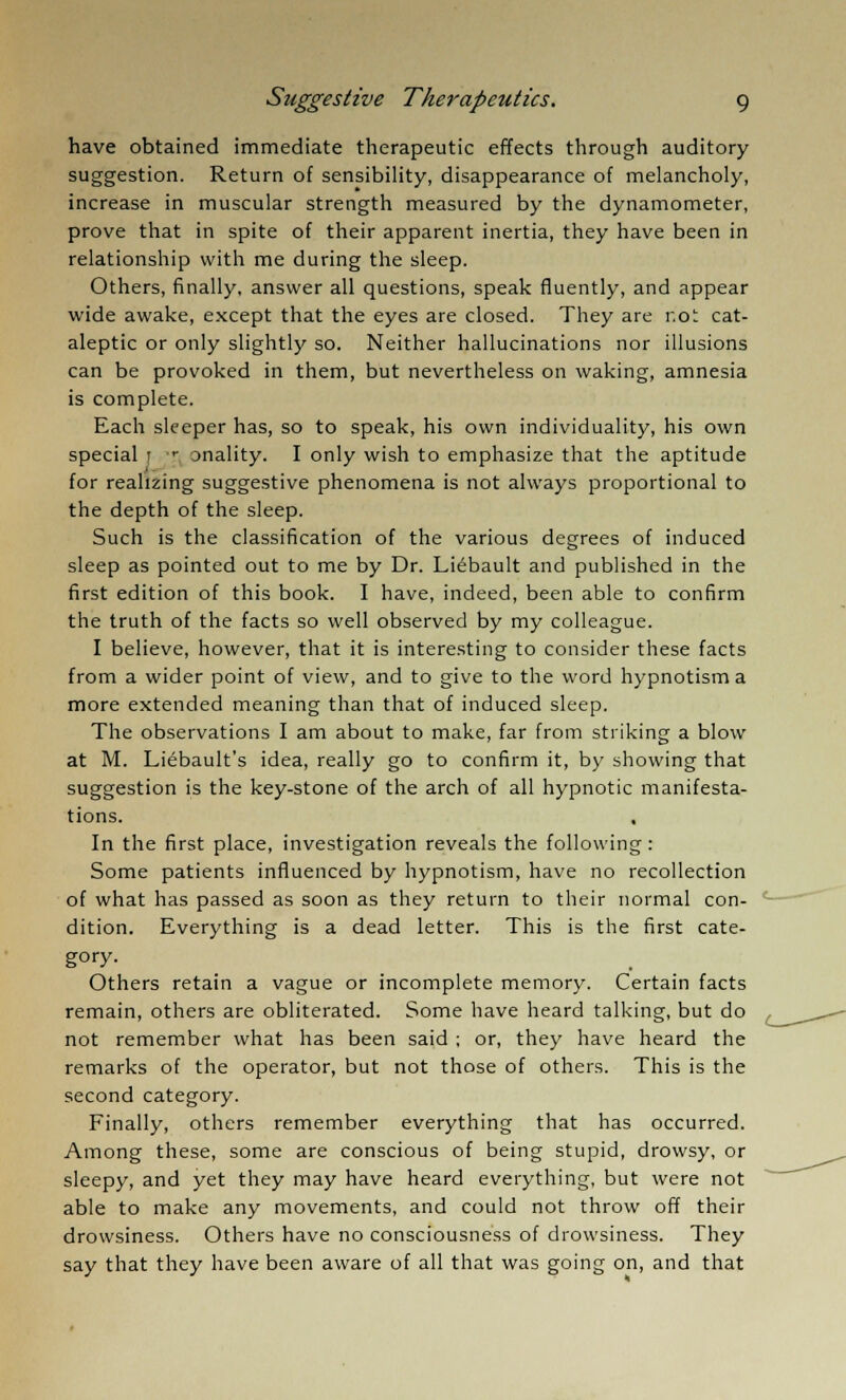 have obtained immediate therapeutic effects through auditory suggestion. Return of sensibility, disappearance of melancholy, increase in muscular strength measured by the dynamometer, prove that in spite of their apparent inertia, they have been in relationship with me during the sleep. Others, finally, answer all questions, speak fluently, and appear wide awake, except that the eyes are closed. They are r.oi cat- aleptic or only slightly so. Neither hallucinations nor illusions can be provoked in them, but nevertheless on waking, amnesia is complete. Each sleeper has, so to speak, his own individuality, his own special r r onality. I only wish to emphasize that the aptitude for realizing suggestive phenomena is not always proportional to the depth of the sleep. Such is the classification of the various degrees of induced sleep as pointed out to me by Dr. Liebault and published in the first edition of this book. I have, indeed, been able to confirm the truth of the facts so well observed by my colleague. I believe, however, that it is interesting to consider these facts from a wider point of view, and to give to the word hypnotism a more extended meaning than that of induced sleep. The observations I am about to make, far from striking a blow at M. Liebault's idea, really go to confirm it, by showing that suggestion is the key-stone of the arch of all hypnotic manifesta- tions. In the first place, investigation reveals the following : Some patients influenced by hypnotism, have no recollection of what has passed as soon as they return to their normal con- dition. Everything is a dead letter. This is the first cate- gory. Others retain a vague or incomplete memory. Certain facts remain, others are obliterated. Some have heard talking, but do not remember what has been said ; or, they have heard the remarks of the operator, but not those of others. This is the second category. Finally, others remember everything that has occurred. Among these, some are conscious of being stupid, drowsy, or sleepy, and yet they may have heard everything, but were not able to make any movements, and could not throw off their drowsiness. Others have no consciousness of drowsiness. They say that they have been aware of all that was going on, and that