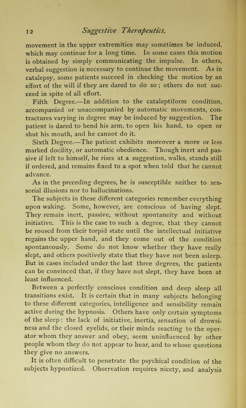 movement in the upper extremities may sometimes be induced, which may continue for a long time. In some cases this motion is obtained by simply communicating the impulse. In others, verbal suggestion is necessary to continue the movement. As in catalepsy, some patients succeed in checking the motion by an effort of the will if they are dared to do so ; others do not suc- ceed in spite of all effort. Fifth Degree.—In addition to the cataleptiform condition, accompanied or unaccompanied by automatic movements, con- tractures varying in degree may be induced by suggestion. The patient is dared to bend his arm, to open his hand, to open or shut his mouth, and he cannot do it. Sixth Degree.—The patient exhibits moreover a more or less marked docility, or automatic obedience. Though inert and pas- sive if left to himself, he rises at a suggestion, walks, stands still if ordered, and remains fixed to a spot when told that he cannot advance. As in the preceding degrees, he is susceptible neither to sen- sorial illusions nor to hallucinations. The subjects in these different categories remember everything upon waking. Some, however, are conscious of having slept. They remain inert, passive, without spontaneity and without initiative. This is the case to such a degree, that they cannot be roused from their torpid state until the intellectual initiative regains the upper hand, and they come out of the condition spontaneously. Some do not know whether they have really slept, and others positively state that they have not been asleep. But in cases included under the last three degrees, the patients can be convinced that, if they have not slept, they have been at least influenced. Between a perfectly conscious condition and deep sleep all transitions exist. It is certain that in many subjects belonging to these different categories, intelligence and sensibility remain active during the hypnosis. Others have only certain symptoms of the sleep : the lack of initiative, inertia, sensation of drowsi- ness and the closed eyelids, or their minds reacting to the oper- ator whom they answer and obey, seem uninfluenced by other people whom they do not appear to hear, and to whose questions they give no answers. It is often difficult to penetrate the psychical condition of the subjects hypnotized. Observation requires nicety, and analysis