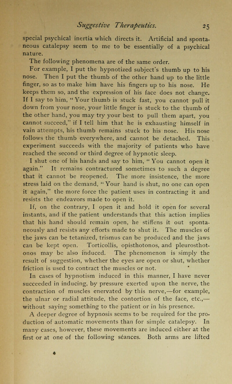special psychical inertia which directs it. Artificial and sponta- neous catalepsy seem to me to be essentially of a psychical nature. The following phenomena are of the same order. For example, I put the hypnotized subject's thumb up to his nose. Then I put the thumb of the other hand up to the little finger, so as to make him have his fingers up to his nose. He keeps them so, and the expression of his face does not change. If I say to him, Your thumb is stuck fast, you cannot pull it down from your nose, your little finger is stuck to the thumb of the other hand, you may try your best to pull them apart, you cannot succeed, if I tell him that he is exhausting himself in vain attempts, his thumb remains stuck to his nose. His nose follows the thumb everywhere, and cannot be detached. This experiment succeeds with the majority of patients who have reached the second or third degree of hypnotic sleep. I shut one of his hands and say to him,  You cannot open it again. It remains contractured sometimes to such a degree that it cannot be reopened. The more insistence, the more stress laid on the demand,  Your hand is shut, no one can open it again, the more force the patient uses in contracting it and resists the endeavors made to open it. If, on the contrary, I open it and hold it open for several instants, and if the patient understands that this action implies that his hand should remain open, he stiffens it out sponta- neously and resists any efforts made to shut it. The muscles of the jaws can be tetanized, trismus can be produced and the jaws can be kept open. Torticollis, opisthotonos, and pleurosthot- onos may be also induced. The phenomenon is simply the result of suggestion, whether the eyes are open or shut, whether friction is used to contract the muscles or not. In cases of hypnotism induced in this manner, I have never succeeded in inducing, by pressure exerted upon the nerve, the contraction of muscles enervated by this nerve,—for example, the ulnar or radial attitude, the contortion of the face, etc.,— without saying something to the patient or in his presence. A deeper degree of hypnosis seems to be required for the pro- duction of automatic movements than for simple catalepsy. In many cases, however, these movements are induced either at the first or at one of the following seances. Both arms are lifted