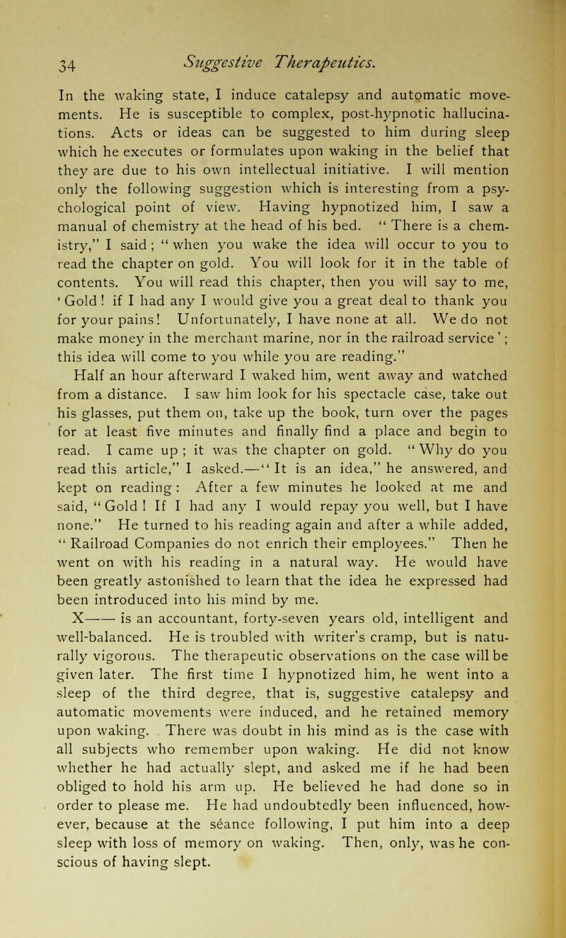 In the waking state, I induce catalepsy and automatic move- ments. He is susceptible to complex, post-hypnotic hallucina- tions. Acts or ideas can be suggested to him during sleep which he executes or formulates upon waking in the belief that they are due to his own intellectual initiative. I will mention only the following suggestion which is interesting from a psy- chological point of view. Having hypnotized him, I saw a manual of chemistry at the head of his bed.  There is a chem- istry, I said ;  when you wake the idea will occur to you to read the chapter on gold. You will look for it in the table of contents. You will read this chapter, then you will say to me, ' Gold ! if I had any I would give you a great deal to thank you for your pains! Unfortunately, I have none at all. We do not make money in the merchant marine, nor in the railroad service'; this idea will come to you while you are reading. Half an hour afterward I waked him, went away and watched from a distance. I saw him look for his spectacle case, take out his glasses, put them on, take up the book, turn over the pages for at least five minutes and finally find a place and begin to read. I came up ; it was the chapter on gold.  Why do you read this article, I asked.— It is an idea, he answered, and kept on reading: After a few minutes he looked at me and said,  Gold 1 If I had any I would repay you well, but I have none. He turned to his reading again and after a while added,  Railroad Companies do not enrich their employees. Then he went on with his reading in a natural way. He would have been greatly astonished to learn that the idea he expressed had been introduced into his mind by me. X is an accountant, forty-seven years old, intelligent and well-balanced. He is troubled with writer's cramp, but is natu- rally vigorous. The therapeutic observations on the case will be given later. The first time I hypnotized him, he went into a sleep of the third degree, that is, suggestive catalepsy and automatic movements were induced, and he retained memory upon waking. There was doubt in his mind as is the case with all subjects who remember upon waking. He did not know whether he had actually slept, and asked me if he had been obliged to hold his arm up. He believed he had done so in order to please me. He had undoubtedly been influenced, how- ever, because at the seance following, I put him into a deep sleep with loss of memory on waking. Then, only, was he con- scious of having slept.