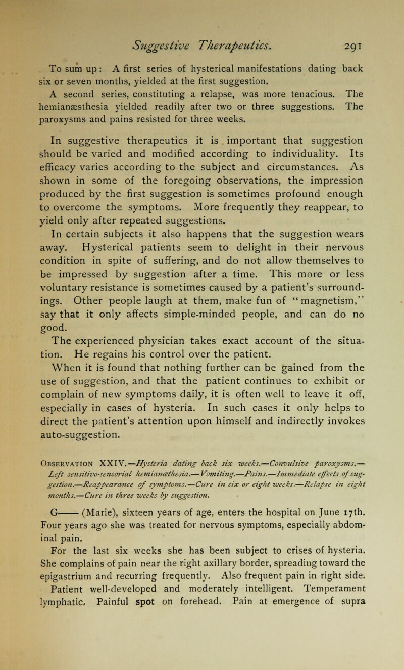 To sum up: A first series of hysterical manifestations dating back six or seven months, yielded at the first suggestion. A second series, constituting a relapse, was more tenacious. The hemianaesthesia yielded readily after two or three suggestions. The paroxysms and pains resisted for three weeks. In suggestive therapeutics it is important that suggestion should be varied and modified according to individuality. Its efficacy varies according to the subject and circumstances. As shown in some of the foregoing observations, the impression produced by the first suggestion is sometimes profound enough to overcome the symptoms. More frequently they reappear, to yield only after repeated suggestions. In certain subjects it also happens that the suggestion wears away. Hysterical patients seem to delight in their nervous condition in spite of suffering, and do not allow themselves to be impressed by suggestion after a time. This more or less voluntary resistance is sometimes caused by a patient's surround- ings. Other people laugh at them, make fun of magnetism, say that it only affects simple-minded people, and can do no good. The experienced physician takes exact account of the situa- tion. He regains his control over the patient. When it is found that nothing further can be gained from the use of suggestion, and that the patient continues to exhibit or complain of new symptoms daily, it is often well to leave it off, especially in cases of hysteria. In such cases it only helps to direct the patient's attention upon himself and indirectly invokes auto-suggestion. Observation XXIV.—Hysteria dating back six weeks.—Convulsive paroxysms.— Left scnsith'O'Sensorial hemianttthesia.— Vomiting.—Pains.—Immediate effects of sug- gestion.—Reappearance of symptoms.—Cure in six or eight weeks.—Relapse in eight months.—Cure in three weeks by suggestion. G (Marie), sixteen years of age, enters the hospital on June 17th. Four years ago she was treated for nervous symptoms, especially abdom- inal pain. For the last six weeks she has been subject to crises of hysteria. She complains of pain near the right axillary border, spreading toward the epigastrium and recurring frequently. Also frequent pain in right side. Patient well-developed and moderately intelligent. Temperament lymphatic. Painful spot on forehead. Pain at emergence of supra