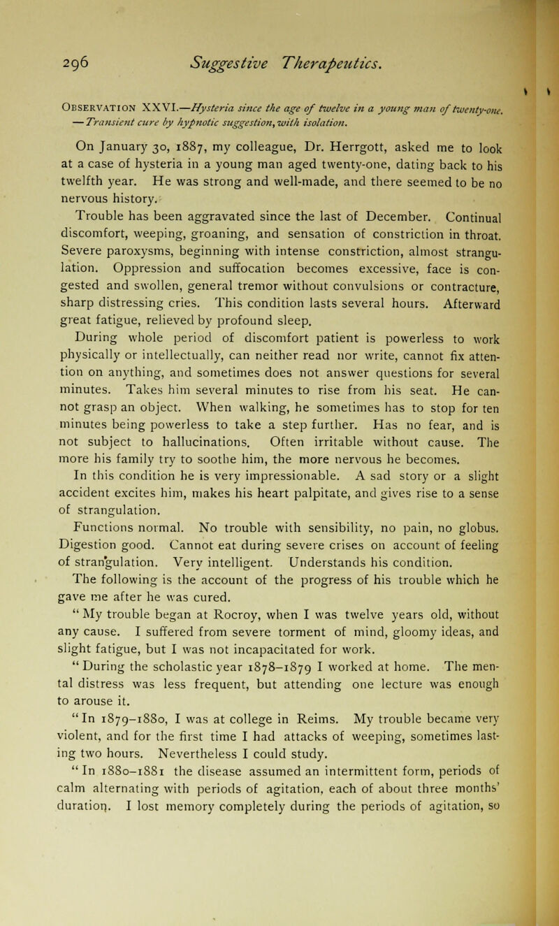 Observation XXVI.—Hysteria since the age of twelve in a young man oftwentv-one. — Transient cure by hypnotic suggestion, with isolation. On January 30, 1887, my colleague, Dr. Herrgott, asked me to look at a case of hysteria in a young man aged twenty-one, dating back to his twelfth year. He was strong and well-made, and there seemed to be no nervous history. Trouble has been aggravated since the last of December. Continual discomfort, weeping, groaning, and sensation of constriction in throat. Severe paroxysms, beginning with intense constriction, almost strangu- lation. Oppression and suffocation becomes excessive, face is con- gested and swollen, general tremor without convulsions or contracture, sharp distressing cries. This condition lasts several hours. Afterward great fatigue, relieved by profound sleep. During whole period of discomfort patient is powerless to work physically or intellectually, can neither read nor write, cannot fix atten- tion on anything, and sometimes does not answer questions for several minutes. Takes him several minutes to rise from his seat. He can- not grasp an object. When walking, he sometimes has to stop for ten minutes being powerless to take a step further. Has no fear, and is not subject to hallucinations. Often irritable without cause. The more his family try to soothe him, the more nervous he becomes. In this condition he is very impressionable. A sad story or a slight accident excites him, makes his heart palpitate, and gives rise to a sense of strangulation. Functions normal. No trouble with sensibility, no pain, no globus. Digestion good. Cannot eat during severe crises on account of feeling of strangulation. Very intelligent. Understands his condition. The following is the account of the progress of his trouble which he gave me after he was cured.  My trouble began at Rocroy, when I was twelve years old, without any cause. I suffered from severe torment of mind, gloomy ideas, and slight fatigue, but I was not incapacitated for work.  During the scholastic year 1878-1879 I worked at home. The men- tal distress was less frequent, but attending one lecture was enough to arouse it. In 1879-1880, I was at college in Reims. My trouble became very violent, and for the first time I had attacks of weeping, sometimes last- ing two hours. Nevertheless I could study. In 1880-1881 the disease assumed an intermittent form, periods of calm alternating with periods of agitation, each of about three months' duration. I lost memory completely during the periods of agitation, so