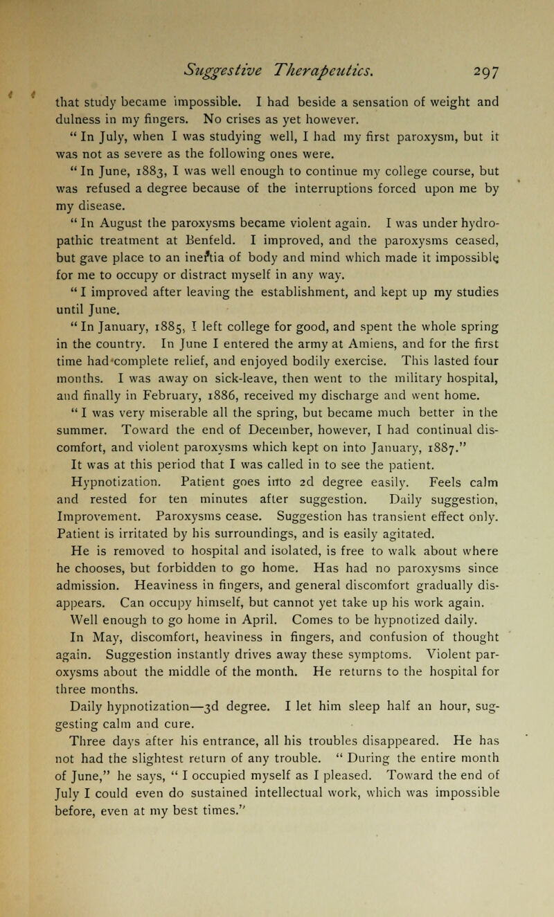 that study became impossible. I had beside a sensation of weight and dulness in my fingers. No crises as yet however.  In July, when I was studying well, I had my first paroxysm, but it was not as severe as the following ones were. In June, 1883, I was well enough to continue my college course, but was refused a degree because of the interruptions forced upon me by my disease.  In August the paroxysms became violent again. I was under hydro- pathic treatment at Benfeld. I improved, and the paroxysms ceased, but gave place to an ineftia of body and mind which made it impossibly for me to occupy or distract myself in any way. I improved after leaving the establishment, and kept up my studies until June. In January, 1885, I left college for good, and spent the whole spring in the country. In June I entered the army at Amiens, and for the first time had-complete relief, and enjoyed bodily exercise. This lasted four months. I was away on sick-leave, then went to the military hospital, and finally in February, 1886, received my discharge and went home.  I was very miserable all the spring, but became much better in the summer. Toward the end of December, however, I had continual dis- comfort, and violent paroxysms which kept on into January, 1887. It was at this period that I was called in to see the patient. Hypnotization. Patient goes into 2d degree easily. Feels calm and rested for ten minutes after suggestion. Daily suggestion. Improvement. Paroxysms cease. Suggestion has transient effect only. Patient is irritated by his surroundings, and is easily agitated. He is removed to hospital and isolated, is free to walk about where he chooses, but forbidden to go home. Has had no paroxysms since admission. Heaviness in fingers, and general discomfort gradually dis- appears. Can occupy himself, but cannot yet take up his work again. Well enough to go home in April. Comes to be hypnotized daily. In May, discomfort, heaviness in fingers, and confusion of thought again. Suggestion instantly drives away these symptoms. Violent par- oxysms about the middle of the month. He returns to the hospital for three months. Daily hypnotization—3d degree. I let him sleep half an hour, sug- gesting calm and cure. Three days after his entrance, all his troubles disappeared. He has not had the slightest return of any trouble.  During the entire month of June, he says,  I occupied myself as I pleased. Toward the end of July I could even do sustained intellectual work, which was impossible before, even at my best times.''