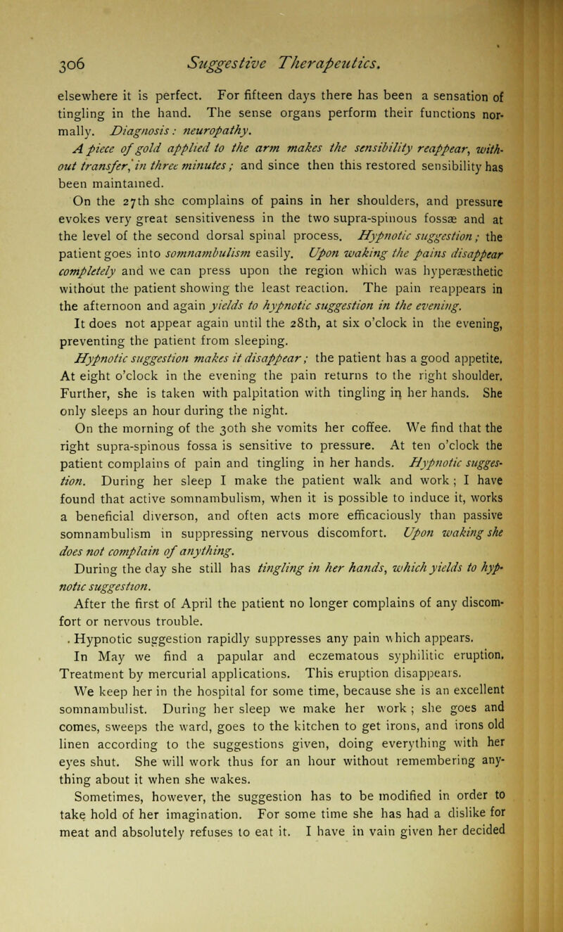 elsewhere it is perfect. For fifteen days there has been a sensation of tingling in the hand. The sense organs perform their functions nor- mally. Diagnosis: neuropathy. A piece of gold applied to the arm makes the sensibility reappear, with- out transfer, in three minutes ; and since then this restored sensibility has been maintained. On the 27th she complains of pains in her shoulders, and pressure evokes very great sensitiveness in the two supra-spinous fossae and at the level of the second dorsal spinal process. Hypnotic suggestion; the patient goes into somnambulism easily. Upon waking the pains disappear completely and we can press upon the region which was hypercesthetic without the patient showing the least reaction. The pain reappears in the afternoon and again yields to hypnotic suggestion in the evening. It does not appear again until the 28th, at six o'clock in the evening, preventing the patient from sleeping. Hypnotic suggestion makes it disappear ; the patient has a good appetite. At eight o'clock in the evening the pain returns to the right shoulder. Further, she is taken with palpitation with tingling in her hands. She only sleeps an hour during the night. On the morning of the 30th she vomits her coffee. We find that the right supra-spinous fossa is sensitive to pressure. At ten o'clock the patient complains of pain and tingling in her hands. Hypnotic sugges- tion. During her sleep I make the patient walk and work ; I have found that active somnambulism, when it is possible to induce it, works a beneficial diverson, and often acts more efficaciously than passive somnambulism in suppressing nervous discomfort. Upon waking she does not complain of anything. During the day she still has tingling in her hands, which yields to hyp- notic suggestion. After the first of April the patient no longer complains of any discom- fort or nervous trouble. . Hypnotic suggestion rapidly suppresses any pain which appears. In May we find a papular and eczematous syphilitic eruption. Treatment by mercurial applications. This eruption disappears. We keep her in the hospital for some time, because she is an excellent somnambulist. During her sleep we make her work ; she goes and comes, sweeps the ward, goes to the kitchen to get irons, and irons old linen according to the suggestions given, doing everything with her eyes shut. She will work thus for an hour without remembering any- thing about it when she wakes. Sometimes, however, the suggestion has to be modified in order to take hold of her imagination. For some time she has had a dislike for meat and absolutely refuses to eat it. I have in vain given her decided