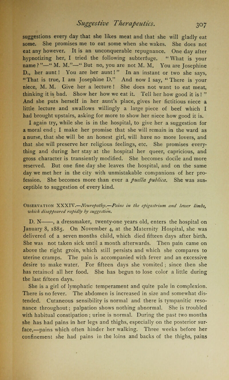 suggestions every day that she likes meat and that she will gladly eat some. She promises me to eat some when she wakes. She does not eat any however. It is an unconquerable repugnance. One day after hypnotizing her, I tried the following subterfuge.  What is your name?— M. M.— But no, you are not M. M. You are Josephine D., her aunt! You are her aunt!  In an instant or two she says, That is true, I am Josephine D. And now I say, There is your niece, M. M. Give her a lecture ! She does not want to eat meat, thinking it is bad. Show her how we eat it. Tell her how good it is !  And she puts herself in her aunt's place, gives her fictitious niece a little lecture and swallows willingly a large piece of beef which I had brought upstairs, asking for more to show her niece how good it is. I again try, while she is in the hospital, to give her a suggestion for a moral end ; I make her promise that she will remain in the ward as a nurse, that she will be an honest girl, will have no more lovers, and that she will preserve her religious feelings, etc. She promises every- thing and during her stay at the hospital her queer, capricious, and gross character is transiently modified. She becomes docile and more reserved. But one fine day she leaves the hospital, and on the same day we met her in the city with unmistakable companions of her pro- fession. She becomes more than ever a puella publico,. She was sus- ceptible to suggestion of every kind. Observation XXXIV.—Neuropathy.—Pains in the epigastrium and lower limbs, which disappeared rapidly by suggestion. D. N , a dressmaker, twenty-one years old, enters the hospital on January 8, 1885. On November 4, at the Maternity Hospital, she was delivered of a seven months child, which died fifteen days after birth. She was not taken sick until a month afterwards. Then pain came on above the right groin, which still persists and which she compares to uterine cramps. The pain is accompanied with fever and an excessive desire to make water. For fifteen days she vomited ; since then she has retained all her food. She has begun to lose color a little during the last fifteen days. She is a girl of lymphatic temperament and quite pale in complexion. There is no fever. The abdomen is increased in size and somewhat dis- tended. Cutaneous sensibility is normal and there is tympanitic reso- nance throughout; palpation shows nothing abnormal. She is troubled with habitual constipation ; urine is normal. During the past two months she has had pains in her legs and thighs, especially on the posterior sur- face,—pains which often hinder her walking. Three weeks before her confinement she had pains in the loins and backs of the thighs, pains