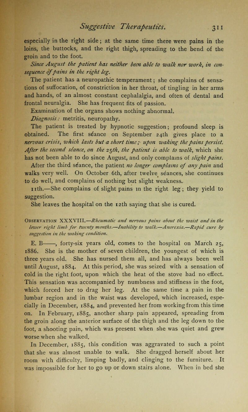 especially in the right side; at the same time there were pains in the loins, the buttocks, and the right thigh, spreading to the bend of the groin and to the foot. Since August the patient has neither been able to walk nor work, in con- sequence of pains in the right leg. The patient has a neuropathic temperament; she complains of sensa- tions of suffocation, of constriction in her throat, of tingling in her arms and hands, of an almost constant cephalalgia, and often of dental and frontal neuralgia. She has frequent fits of passion. Examination of the organs shows nothing abnormal. Diagnosis: metritis, neuropathy. The patient is treated by hypnotic suggestion; profound sleep is obtained. The first stance on September 24th gives place to a nervous crisis, which lasts but a short time ; upon waking the pains persist. After the second seance, on the 25th, the patient is able to walk, which she has not been able to do since August, and only complains of slight pains. After the third seance, the patient no longer complains of any pain and walks very well. On October 6th, after twelve seances, she continues to do well, and complains of nothing but slight weakness. nth.—She complains of slight pains in the right leg; they yield to suggestion. She leaves the hospital on the 12th saying that she is cured. Observation XXXVIII.—Rheumatic and nervous fains about the waist and in the lower right limb for twenty months.—Inability to walk.—Anorexia.—Rapid cure by suggestion in the waking condition. E. B , forty-six years old, comes to the hospital on March 25, 1886. She is the mother of seven children, the youngest of which is three years old. She has nursed them all, and has always been well until August, 1884. At this period, she was seized with a sensation of cold in the right foot, upon which the heat of the stove had no effect. This sensation was accompanied by numbness and stiffness in the foot, which forced her to drag her leg. At the same time a pain in the lumbar region and in the waist was developed, which increased, espe- cially in December, 1884, and prevented her from working from this time on. In February, 1885, another sharp pain appeared, spreading from the groin along the anterior surface of the thigh and the leg down to the foot, a shooting pain, which was present when she was quiet and grew worse when she walked. In December, 1885, this condition was aggravated to such a point that she was almost unable to walk. She dragged herself about her room with difficulty, limping badly, and clinging to the furniture. It was impossible for her to go up or down stairs alone. When in bed she