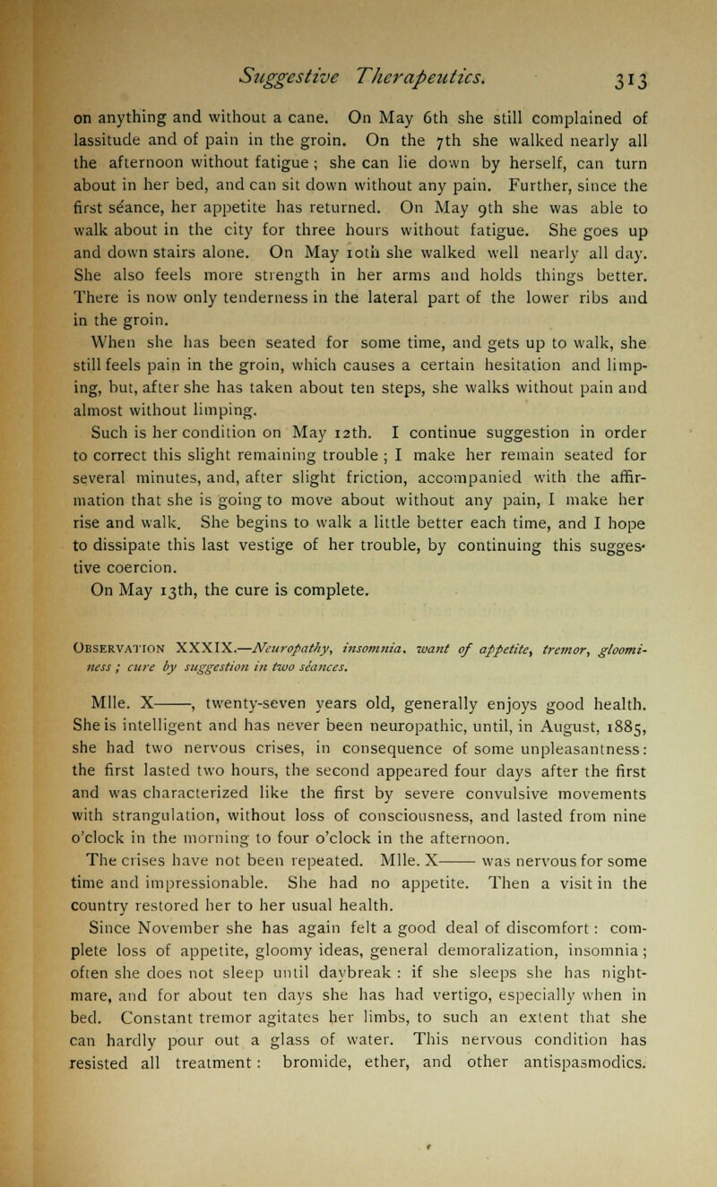 on anything and without a cane. On May 6th she still complained of lassitude and of pain in the groin. On the 7th she walked nearly all the afternoon without fatigue ; she can lie down by herself, can turn about in her bed, and can sit down without any pain. Further, since the first se'ance, her appetite has returned. On May 9th she was able to walk about in the city for three hours without fatigue. She goes up and down stairs alone. On May rath she walked well nearly all day. She also feels more strength in her arms and holds things better. There is now only tenderness in the lateral part of the lower ribs and in the groin. When she has been seated for some time, and gets up to walk, she still feels pain in the groin, which causes a certain hesitation and limp- ing, but, after she has taken about ten steps, she walks without pain and almost without limping. Such is her condition on May 12th. I continue suggestion in order to correct this slight remaining trouble ; I make her remain seated for several minutes, and, after slight friction, accompanied with the affir- mation that she is going to move about without any pain, I make her rise and walk. She begins to walk a little better each time, and I hope to dissipate this last vestige of her trouble, by continuing this sugges- tive coercion. On May 13th, the cure is complete. Observation XXXIX.—Neuropathy, insomnia, want of appetite, tremor, gloomi- ness ; cure by suggestion in two seances. Mile. X , twenty-seven years old, generally enjoys good health. She is intelligent and has never been neuropathic, until, in August, 1885, she had two nervous crises, in consequence of some unpleasantness: the first lasted two hours, the second appeared four days after the first and was characterized like the first by severe convulsive movements with strangulation, without loss of consciousness, and lasted from nine o'clock in the morning to four o'clock in the afternoon. The crises have not been repeated. Mile. X was nervous for some time and impressionable. She had no appetite. Then a visit in the country restored her to her usual health. Since November she has again felt a good deal of discomfort: com- plete loss of appetite, gloomy ideas, general demoralization, insomnia; often she does not sleep until daybreak : if she sleeps she has night- mare, and for about ten days she has had vertigo, especially when in bed. Constant tremor agitates her limbs, to such an extent that she can hardly pour out a glass of water. This nervous condition has resisted all treatment : bromide, ether, and other antispasmodics.