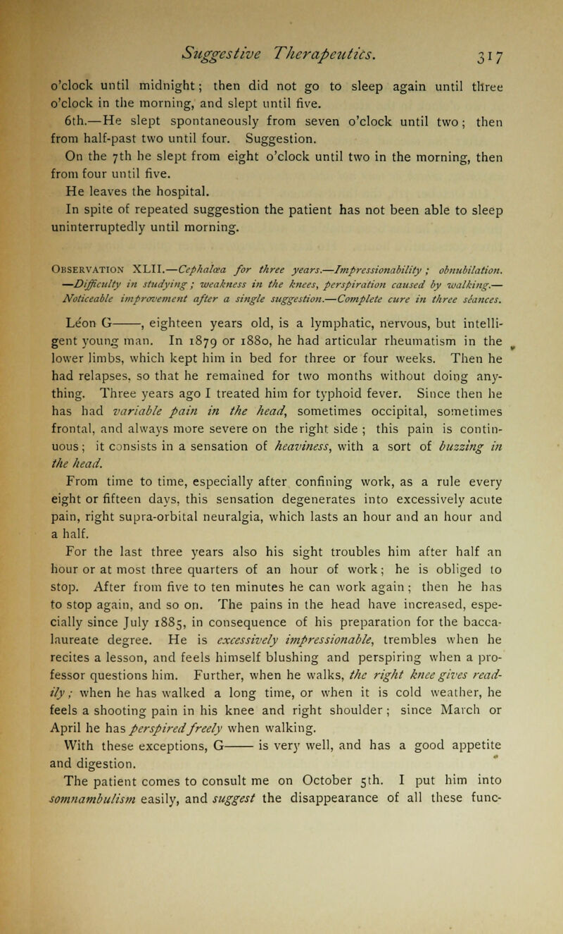 o'clock until midnight; then did not go to sleep again until three o'clock in the morning, and slept until five. 6th.—He slept spontaneously from seven o'clock until two ; then from half-past two until four. Suggestion. On the 7th he slept from eight o'clock until two in the morning, then from four until five. He leaves the hospital. In spite of repeated suggestion the patient has not been able to sleep uninterruptedly until morning. Observation XLII.—Cephaloea for three years.—Impressionability ; obnubilation. —Difficulty in studying; weakness in the knees, perspiration caused by walking.— Noticeable improvement after a single suggestion.—Complete cure in three stances. Le'on G , eighteen years old, is a lymphatic, nervous, but intelli- gent young man. In 1879 or 1880, he had articular rheumatism in the lower limbs, which kept him in bed for three or four weeks. Then he had relapses, so that he remained for two months without doing any- thing. Three years ago I treated him for typhoid fever. Since then he has had variable pain in the head, sometimes occipital, sometimes frontal, and always more severe on the right side ; this pain is contin- uous; it consists in a sensation of heaviness, with a sort of buzzing in the head. From time to time, especially after confining work, as a rule every eight or fifteen days, this sensation degenerates into excessively acute pain, right supra-orbital neuralgia, which lasts an hour and an hour and a half. For the last three years also his sight troubles him after half an hour or at most three quarters of an hour of work; he is obliged to stop. After from five to ten minutes he can work again ; then he has to stop again, and so on. The pains in the head have increased, espe- cially since July 1885, in consequence of his preparation for the bacca- laureate degree. He is excessively itnpressionable, trembles when he recites a lesson, and feels himself blushing and perspiring when a pro- fessor questions him. Further, when he walks, the right knee gives read- ily ; when he has walked a long time, or when it is cold weather, he feels a shooting pain in his knee and right shoulder ; since March or April he has perspired freely when walking. With these exceptions, G is very well, and has a good appetite and digestion. The patient comes to consult me on October 5th. I put him into somnambulism easily, and suggest the disappearance of all these func-