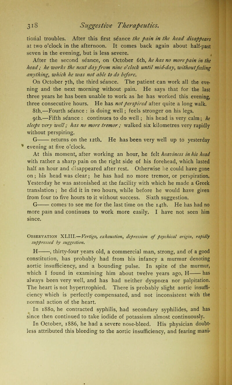 tiorial troubles. After this first stance the pain in the head disappears at two o'clock in the afternoon. It comes back again about half-past seven in the evening, but is less severe. After the second se'ance, on October 6th, he has no more pain in the head; he works the next day from nine o'clock until mid-day, without feeling anything, which he was not able to do before. On October 7th, the third se'ance. The patient can work all the eve- ning and the next morning without pain. He says that for the last three years he has been unable to work as he has worked this evening, three consecutive hours. He has not perspired after quite a long walk. 8th.—Fourth se'ance : is doing well; feels stronger on his legs. 9th.—Fifth seance : continues to do well ; his head is very calm; he sleeps very well; has no more tremor ; walked six kilometres very rapidly without perspiring. G returns on the 12th. He has been very well up to yesterday evening at five o'clock. At this moment, after working an hour, he felt heaviness in his head with rather a sharp pain on the right side of his forehead, which lasted half an hour and disappeared after rest. Otherwise lie could have gone on; his head was clear; he has had no more tremor, or perspiration. Yesterday he was astonished at the facility with which he made a Greek translation ; he did it in two hours, while before he would have given from four to five hours to it without success. Sixth suggestion. G comes to see me for the last time on the 14th. He has had no more pain and continues to work more easily. I have not seen him since. Observation XLIII.— Vertigo, exhaustion, depression of psychical origin, rapidly suppressed by suggestion. H , thirty-four years old, a commercial man, strong, and of a good constitution, has probably had from his infancy a murmur denoting aortic insufficiency, and a bounding pulse. In spite of the murmur, which I found in examining him about twelve years ago, H has always been very well, and has had neither dyspnoea nor palpitation. The heart is not hypertrophied. There is probably slight aortic insuffi- ciency which is perfectly compensated, and not inconsistent with the normal action of the heart. In 1S80, he contracted syphilis, had secondary syphilides, and has since then continued to take iodide of potassium almost continuously. In October, 1886, he had a severe nose-bleed. His physician doubt- less attributed this bleeding to the aortic insufficiency, and fearing mani-