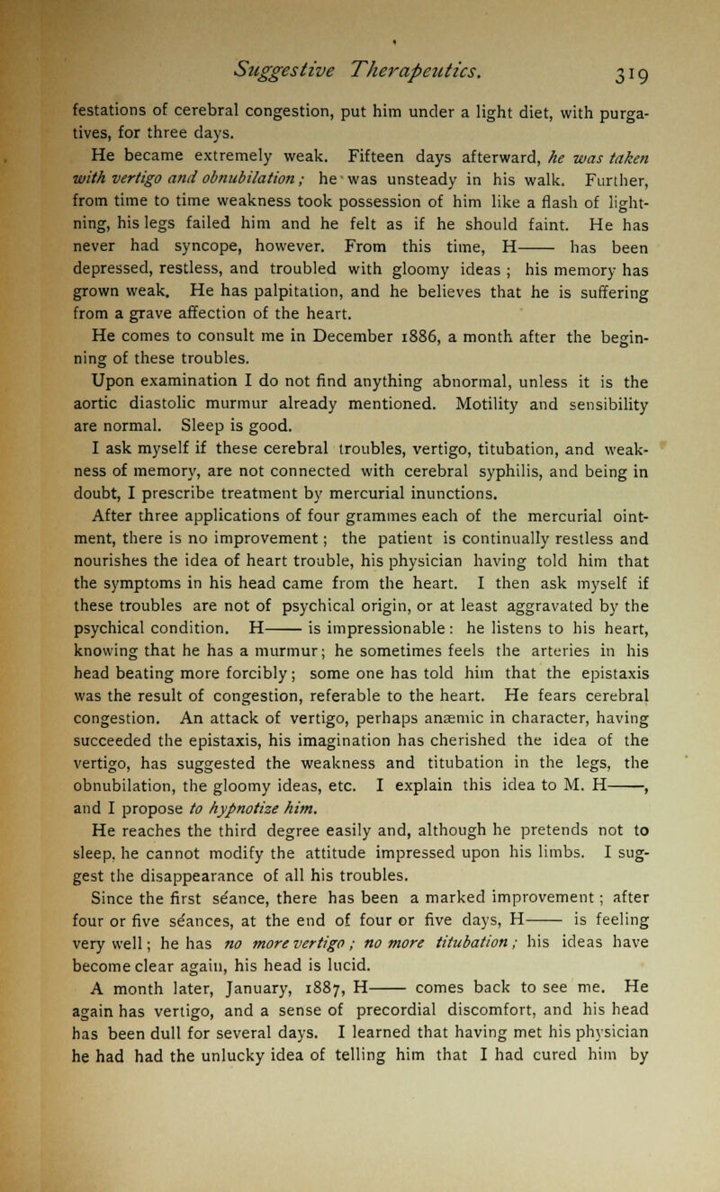 festations of cerebral congestion, put him under a light diet, with purga- tives, for three days. He became extremely weak. Fifteen days afterward, he was taken with vertigo and obnubilation; he was unsteady in his walk. Further, from time to time weakness took possession of him like a flash of light- ning, his legs failed him and he felt as if he should faint. He has never had syncope, however. From this time, H has been depressed, restless, and troubled with gloomy ideas ; his memory has grown weak. He has palpitation, and he believes that he is suffering from a grave affection of the heart. He comes to consult me in December 1886, a month after the begin- ning of these troubles. Upon examination I do not find anything abnormal, unless it is the aortic diastolic murmur already mentioned. Motility and sensibility are normal. Sleep is good. I ask myself if these cerebral troubles, vertigo, titubation, and weak- ness of memory, are not connected with cerebral syphilis, and being in doubt, I prescribe treatment by mercurial inunctions. After three applications of four grammes each of the mercurial oint- ment, there is no improvement; the patient is continually restless and nourishes the idea of heart trouble, his physician having told him that the symptoms in his head came from the heart. I then ask myself if these troubles are not of psychical origin, or at least aggravated by the psychical condition. H is impressionable : he listens to his heart, knowing that he has a murmur; he sometimes feels the arteries in his head beating more forcibly; some one has told him that the epistaxis was the result of congestion, referable to the heart. He fears cerebral congestion. An attack of vertigo, perhaps anaemic in character, having succeeded the epistaxis, his imagination has cherished the idea of the vertigo, has suggested the weakness and titubation in the legs, the obnubilation, the gloomy ideas, etc. I explain this idea to M. H , and I propose to hypnotize him. He reaches the third degree easily and, although he pretends not to sleep, he cannot modify the attitude impressed upon his limbs. I sug- gest the disappearance of all his troubles. Since the first stance, there has been a marked improvement; after four or five stances, at the end of four or five days, H is feeling very well; he has no more vertigo ; no more titubation; his ideas have become clear again, his head is lucid. A month later, January, 1887, H comes back to see me. He again has vertigo, and a sense of precordial discomfort, and his head has been dull for several days. I learned that having met his physician he had had the unlucky idea of telling him that I had cured him by