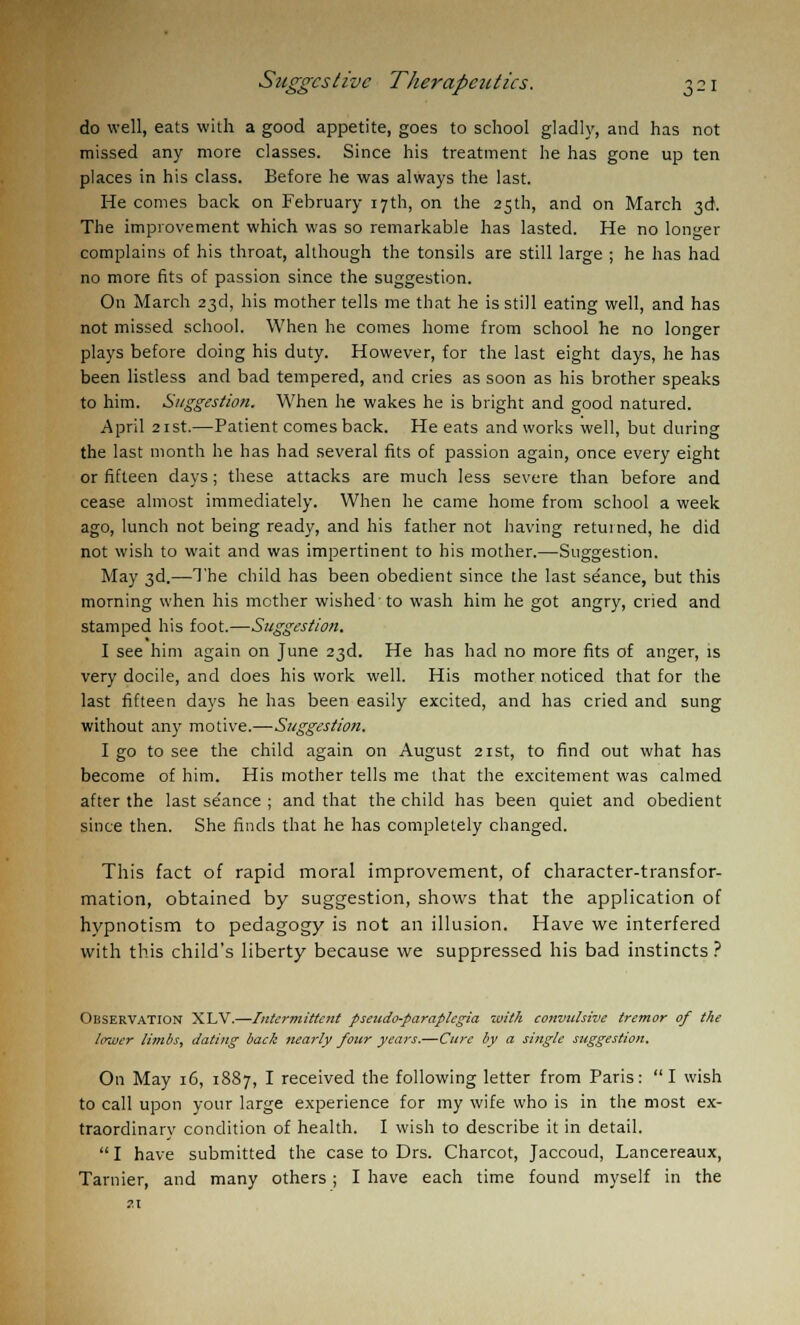 do well, eats with a good appetite, goes to school gladly, and has not missed any more classes. Since his treatment he has gone up ten places in his class. Before he was always the last. He comes back on February 17th, on the 25th, and on March 3d. The improvement which was so remarkable has lasted. He no longer complains of his throat, although the tonsils are still large ; he has had no more fits of passion since the suggestion. On March 23d, his mother tells me that he is still eating well, and has not missed school. When he comes home from school he no longer plays before doing his duty. However, for the last eight days, he has been listless and bad tempered, and cries as soon as his brother speaks to him. Suggestion. When he wakes he is bright and good natured. April 21st.—Patient comes back. He eats and works well, but during the last month he has had several fits of passion again, once every eight or fifteen days; these attacks are much less severe than before and cease almost immediately. When he came home from school a week ago, lunch not being ready, and his father not having retuined, he did not wish to wait and was impertinent to his mother.—Suggestion. May 3d.—The child has been obedient since the last seance, but this morning when his mother wished to wash him he got angry, cried and stamped his foot.—Suggestion. I see him again on June 23d. He has had no more fits of anger, is very docile, and does his work well. His mother noticed that for the last fifteen days he has been easily excited, and has cried and sung without any motive.—Suggestion. I go to see the child again on August 21st, to find out what has become of him. His mother tells me that the excitement was calmed after the last se'ance ; and that the child has been quiet and obedient since then. She finds that he has completely changed. This fact of rapid moral improvement, of character-transfor- mation, obtained by suggestion, shows that the application of hypnotism to pedagogy is not an illusion. Have we interfered with this child's liberty because we suppressed his bad instincts ? Observation XLV.—Intermittent pseudo-paraplegia with convulsive tremor of the lower limbs, dating back nearly four years.—Cure by a single suggestion. On May 16, 1887, I received the following letter from Paris: I wish to call upon your large experience for my wife who is in the most ex- traordinary condition of health. I wish to describe it in detail. I have submitted the case to Drs. Charcot, Jaccoud, Lancereaux, Tarnier, and many others ; I have each time found myself in the