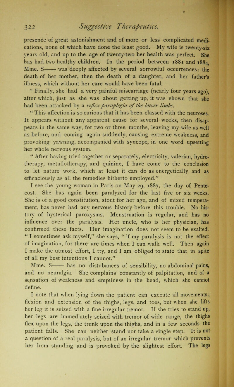 presence of great astonishment and of more or less complicated medi- cations, none of which have done the least good. My wife is twenty-six years old, and up to the age of twenty-two her health was perfect. She has had two healthy children. In the period between 1881 and 1884 Mine. S was deeply affected by several sorrowful occurrences: the death of her mother, then the death of a daughter, and her father's illness, which without her care would have been fatal.  Finally, she had a very painful miscarriage (nearly four years ago), after which, just as she was about getting up, it was shown that she had been attacked by a reflex paraplegia of the lower limbs.  This affection is so curious that it has been classed with the neuroses. It appears without any apparent cause for several weeks, then disap- pears in the same way, for two or three months, leaving my wife as well as before, and coming again suddenly, causing extreme weakness, and provoking yawning, accompanied with syncope, in one word upsetting her whole nervous system. After having tried together or separately, electricity, valerian, hydro- therapy, metallotherapy, and quinine, I have come to the conclusion to let nature work, which at least it can do as energetically and as efficaciously as all the remedies hitherto employed. I see the young woman in Paris on May 29, 1887, the day of Pente- cost. She has again been paralyzed for the last five or six weeks. She is of a good constitution, stout for her age, and of mixed tempera- ment, has never had any nervous history before this trouble. No his- tory of hysterical paroxysms. Menstruation is regular, and has no influence over the paralysis. Her uncle, who is her physician, has confirmed these facts. Her imagination does not seem to be exalted.  I sometimes ask myself, she says,  if my paralysis is not the effect of imagination, for there are times when I can walk well. Then again I make the utmost effort, I try, and I am obliged to state that in spite of all my best intentions I cannot. Mme. S has no distubances of sensibility, no abdominal pains, and no neuralgia. She complains constantly of palpitation, and of a sensation of weakness and emptiness in the head, which she cannot define. I note that when lying down the patient can execute all movements; flexion and extension of the thighs, legs, and toes, but when she lifts her leg it is seized with a fine irregular tremor. If she tries to stand up, her legs are immediately seized with tremor of wide range, the thighs flex upon the legs, the trunk upon the thighs, and in a few seconds the patient falls. She can neither stand nor take a single step. It is not a question of a real paralysis, but of an irregular tremor which prevents her from standing and is provoked by the slightest effort. The legs