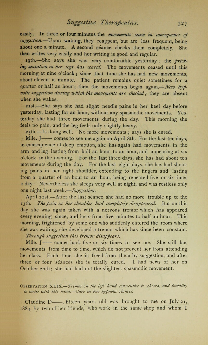 6*1 easily. In three or four minutes the movements cease in consequence of suggestion.—Upon waking, they reappear, but are less frequent, being about one a minute. A second stance checks them completely. She then writes very easily and her writing is good and regular. 19th.—She says she was very comfortable yesterday ; the prick- ing sensation in her legs has ceased. The movements ceased until this morning at nine o'clock; since that time she has had new movements, about eleven a minute. The patient remains quiet sometimes for a quarter or half an hour ; then the movements begin again.—New hyp- notic suggestion during which the movements are checked; they are absent when she wakes. 21st.—She says she had slight needle pains in her heel day before yesterday, lasting for an hour, without any spasmodic movements. Yes- terday she had three movements during the day. This morning she feels no pain, and the leg feels only slightly heavy. 25th.—Is doing well. No more movements ; says she is cured. Mile. J comes to see me again on April 8th. For the last ten days, in consequence of deep emotion, she has again had movements in the arm and leg lasting from half an hour to an hour, and appearing at six o'clock in the evening. For the last three days, she has had about ten movements during the day. For the last eight days, she has had shoot- ing pains in her right shoulder, extending to the fingers and lasting from a quarter of an hour to an hour, being repeated five or six times a day. Nevertheless she sleeps very well at night, and was restless only one night last week.—Suggestion. April 21st.—After the last seance she had no more trouble up to the 13th. The pain in her shoulder had completely disappeared. But on this day she was again taken with a nervous tremor which has appeared every evening since, and lasts from five minutes to half an hour. This morning, frightened by some one who suddenly entered the room where she was waiting, she developed a tremor which has since been constant. Through suggestion this tremor disappears. Mile. J comes back five or six times to see me. She still has movements from time to time, which do not prevent her from attending her class. Each time she is freed from them by suggestion, and after three or four seances she is totally cured. I had news of her on October 20th; she had had not the slightest spasmodic movement. Observation XLIX.— Tremor in the left hand consecutive to chorea, and inability to write with this hand.—Cure in two hypnotic stances. Claudine D , fifteen years old, was brought to me on July 21, 1884, bv two of her friends, who work in the same shop and whom I