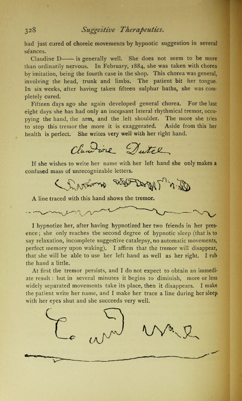 had just cured of choreic movements by hypnotic suggestion in several se'ances. Claudine D is generally well. She does not seem to be more than ordinarily nervous. In February, 1884, she was taken with chorea by imitation, being the fourth case in the shop. This chorea was general, involving the head, trunk and limbs. The patient bit her tongue. In six weeks, after having taken fifteen sulphur baths, she was com- pletely cured. Fifteen days ago she again developed general chorea. For the last eight days she has had only an incessant lateral rhythmical tremor, occu- pying the hand, the arm, and the left shoulder. The more she tries to stop this tremor the more it is exaggerated. Aside from this her health is perfect. She writes very well with her right hand. If she wishes to write her name with her left hand she only makes a confused mass of unrecognizable letters. A line traced with this hand shows the tremor. I hypnotize her, after having hypnotized her two friends in her pres- ence ; she only reaches the second degree of hypnotic sleep (that is to say relaxation, incomplete sugges'tive catalepsy, no automatic movements, perfect memory upon waking). I affirm that the tremor will disappear, that she will be able to use her left hand as well as her right. I rub the hand a little. At first the tremor persists, and I do not expect to obtain an immedi- ate result : but in several minutes it begins to diminish, more or less widely separated movements take its place, then it disappears. I make the patient write her name, and I make her trace a line during her sleep with her eyes shut and she succeeds very well. f U ..W WV&