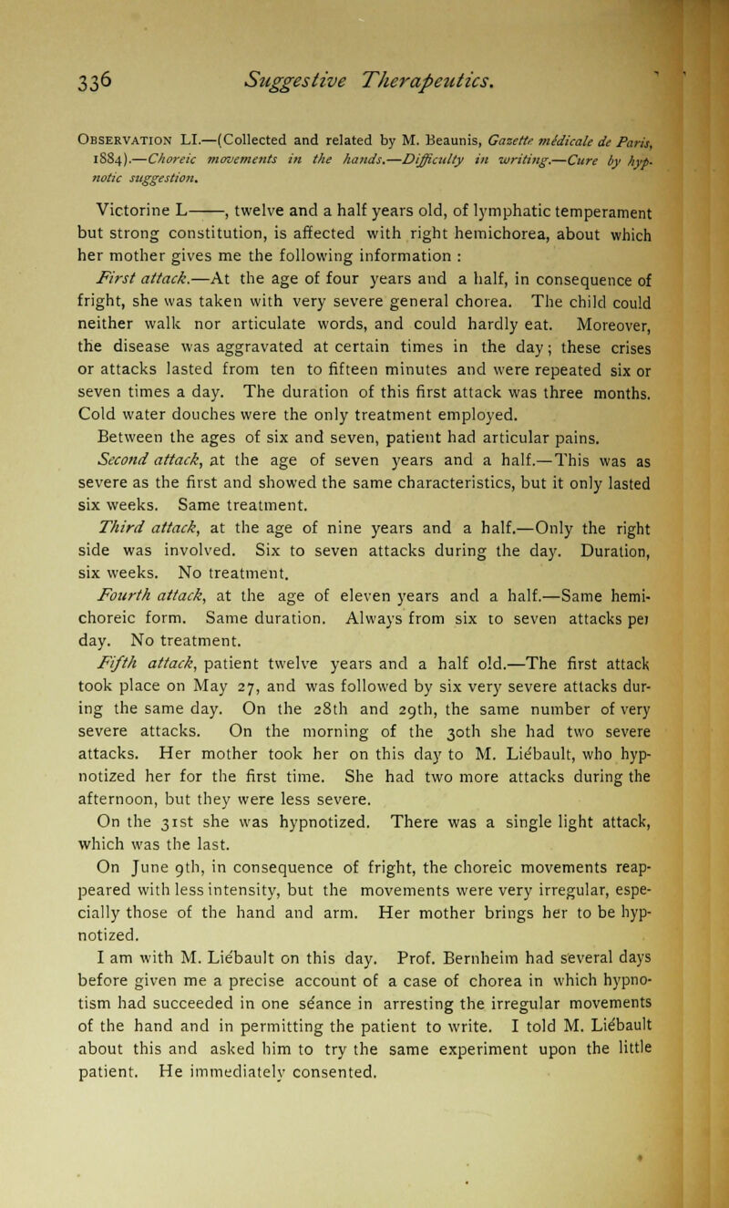 Observation LI.—(Collected and related by M. Beaunis, Gazette mldicale de Paris, 18S4).—Choreic movements in the hands.—Difficulty in writing.—Cure by hyp- notic suggestion. Victorine L , twelve and a half years old, of lymphatic temperament but strong constitution, is affected with right hemichorea, about which her mother gives me the following information : First attack.—At the age of four years and a half, in consequence of fright, she was taken with very severe general chorea. The child could neither walk nor articulate words, and could hardly eat. Moreover, the disease was aggravated at certain times in the day; these crises or attacks lasted from ten to fifteen minutes and were repeated six or seven times a day. The duration of this first attack was three months. Cold water douches were the only treatment employed. Between the ages of six and seven, patient had articular pains. Second attack, at the age of seven years and a half.—This was as severe as the first and showed the same characteristics, but it only lasted six weeks. Same treatment. Third attack, at the age of nine years and a half.—Only the right side was involved. Six to seven attacks during the day. Duration, six weeks. No treatment. Fourth attack, at the age of eleven years and a half.—Same hemi- choreic form. Same duration. Always from six to seven attacks pel day. No treatment. Fifth attack, patient twelve years and a half old.—The first attack took place on May 27, and was followed by six very severe attacks dur- ing the same day. On the 28th and 29th, the same number of very severe attacks. On the morning of the 30th she had two severe attacks. Her mother took her on this day to M. Lie'bault, who hyp- notized her for the first time. She had two more attacks during the afternoon, but they were less severe. On the 31st she was hypnotized. There was a single light attack, which was the last. On June gth, in consequence of fright, the choreic movements reap- peared with less intensity, but the movements were very irregular, espe- cially those of the hand and arm. Her mother brings her to be hyp- notized. I am with M. Lie'bault on this day. Prof. Bernheim had several days before given me a precise account of a case of chorea in which hypno- tism had succeeded in one stance in arresting the irregular movements of the hand and in permitting the patient to write. I told M. Lie'bault about this and asked him to try the same experiment upon the little patient. He immediately consented.