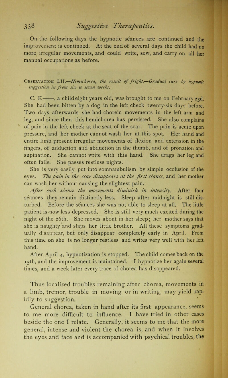 On the following days the hypnotic stances are continued and the improvement is continued. At the end of several days the child had no more irregular movements, and could write, sew, and carry on all her manual occupations as before. Observation LII.—Hemichorea, the result of fright.—Gradual cure by hypnotic suggestion in from six to seven weeks. C. K , a child eight years old, was brought to me on February 23d. She had been bitten by a dog in the left check twenty-six days before. Two days afterwards she had choreic movements in the left arm and leg, and since then this hemichorea has persisted. She also complains of pain in the left cheek at the seat of the scar. The pain is acute upon pressure, and her mother cannot wash her at this spot. Her hand and entire limb present irregular movements of flexion and extension in the fingers, of adduction and abduction in the thumb, and of pronation and supination. She cannot write with this hand. She drags her leg and often falls. She passes restless nights. She is very easily put into somnambulism by simple occlusion of the eyes. The pain in the scar disappears at the first seance, and her mother can wash her without causing the slightest pain. After each s/ance the movements diminish in intensity. After four seances they remain distinctly less. Sleep after midnight is still dis- turbed. Before the stances she was not able to sleep at all. The little patient is now less depressed. She is still very much excited during the night of the 26th. She moves about in her sleep; her mother says that she is naughty and slaps her little brother. All these symptoms grad- ually disappear, but only disappear completely early in April. From this time on she is no longer restless and writes very well with her left hand. After April 4, hypnotization is stopped. The child comes back on the 15th, and the improvement is maintained. I hypnotize her again several times, and a week later every trace of chorea has disappeared. Thus localized troubles remaining after chorea, movements in a limb, tremor, trouble in moving or in writing, may yield rap- idly to suggestion. General chorea, taken in hand after its first appearance, seems to me more difficult to influence. I have tried in other cases beside the one I relate. Generally, it seems to me that the more general, intense and violent the chorea is, and when it involves the eyes and face and is accompanied with psychical troubles, the