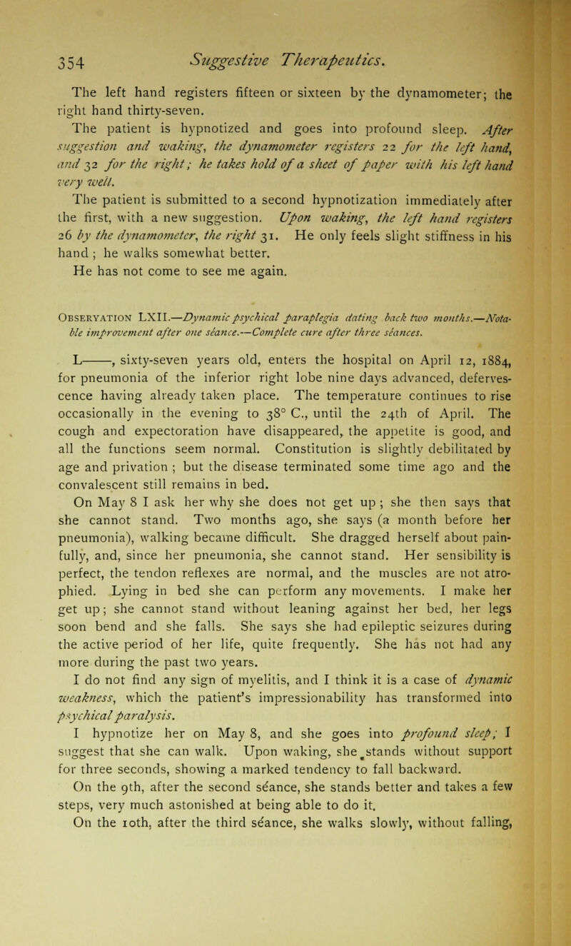 The left hand registers fifteen or sixteen by the dynamometer; the right hand thirty-seven. The patient is hypnotized and goes into profound sleep. After suggestion and waking, the dynamometer registers 22 for the left hand, and 32 for the right; he takes hold of a sheet of paper with his left hand very well. The patient is submitted to a second hypnotization immediately after the first, with a new suggestion. Upon waking, the left hand registers 26 by the dynamometer, the right 31. He only feels slight stiffness in his hand ; he walks somewhat better. He has not come to see me again. Observation LXII.—Dynamic psychical paraplegia dating back two months.—Nota- ble improvement after one seance.—Cojnplete cttre after three stances. L , sixty-seven years old, enters the hospital on April 12, 1884, for pneumonia of the inferior right lobe nine days advanced, deferves- cence having already taken place. The temperature continues to rise occasionally in the evening to 380 C, until the 24th of April. The cough and expectoration have disappeared, the appetite is good, and all the functions seem normal. Constitution is slightly debilitated by age and privation ; but the disease terminated some time ago and the convalescent still remains in bed. On May 8 I ask her why she does not get up ; she then says that she cannot stand. Two months ago, she says (a month before her pneumonia), walking became difficult. She dragged herself about pain- fully, and, since her pneumonia, she cannot stand. Her sensibility is perfect, the tendon reflexes are normal, and the muscles are not atro- phied. Lying in bed she can perform any movements. I make her get up; she cannot stand without leaning against her bed, her legs soon bend and she falls. She says she had epileptic seizures during the active period of her life, quite frequently. She has not had any more during the past two years. I do not find any sign of myelitis, and I think it is a case of dynamic weakness, which the patient's impressionability has transformed into psychical paralysis. I hypnotize her on May 8, and she goes into profound sleep; I suggest that she can walk. Upon waking, she ^stands without support for three seconds, showing a marked tendency to fall backward. On the 9th, after the second stance, she stands better and takes a few steps, very much astonished at being able to do it. On the ioth, after the third se'ance, she walks slowly, without falling,