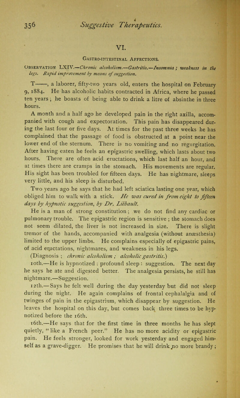 VI. Gastrointestinal Affections. Observation LXIV.—Chronic alcoholism.—Gastritis.—Insomnia ; weakness in the legs. Rapid improvement by means of suggestion. -, a laborer, fifty-two years old, enters the hospital on February 9, 1884. He has alcoholic habits contracted in Africa, where he passed ten years ; he boasts of being able to drink a litre of absinthe in three hours. A month and a half ago he developed pain in the right axilla, accom- panied with cough and expectoration. This pain has disappeared dur- ing the last four or five days. At times for the past three weeks he has complained that the passage of food is obstructed at a point near the lower end of the sternum. There is no vomiting and no regurgitation. After having eaten he feels an epigastric swelling, which lasts about two hours. There are often acid eructations, which last half an hour, and at times there are cramps in the stomach. His movements are regular. His sight has been troubled for fifteen days. He has nightmare, sleeps very little, and his sleep is disturbed. Two years ago he says that he had left sciatica lasting one year, which obliged him to walk with a stick. He was cured in from eight to fifteen days by hypnotic suggestion, by Dr. Liebault. He is a man of strong constitution ; we do not find any cardiac or pulmonary trouble. The epigastric region is sensitive ; the stomach does not seem dilated, the liver is not increased in size. There is slight tremor of the hands, accompanied with analgesia (without anaesthesia) limited to the upper limbs. He complains especially of epigastric pains, of acid er.uctations, nightmares, and weakness in his legs. (Diagnosis ; chronic alcoholism ; alcoholic gastritis?) 10th.—He is hypnotized : profound sleep : suggestion. The next day he says he ate and digested better. The analgesia persists, he still has nightmare.—Suggestion. 12th.— Says he felt well during the day yesterday but did not sleep during the night. He again complains of frontal cephalalgia and of twinges of pain in the epigastrium, which disappear by suggestion. He leaves the hospital on this day, but comes back three times to be hyp- notized before the 16th. 16th.—He says that for the first time in three months he has slept quietly,  like a French peer. He has no more acidity or epigastric pain. He feels stronger, looked for work yesterday and engaged him- self as a grave-digger. He promises that he will drink no more brandy;
