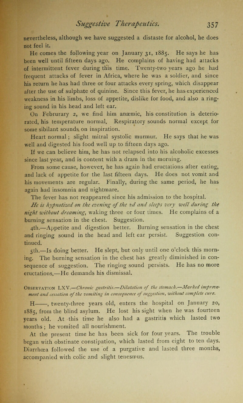 nevertheless, although we have suggested a distaste for alcohol, he does not feel it. He comes the following year on January 31, 1885. He says he has been well until fifteen days ago. He complains of having had attacks of intermittent fever during this time. Twenty-two years ago he had frequent attacks of fever in Africa, where he was a soldier, and since his return he has had three or four attacks every spring, which disappear after the use of sulphate of quinine. Since this fever, he has experienced weakness in his limbs, loss of appetite, dislike for food, and also a ring- ing sound in his head and left ear. On Februrary 2, we find him anaemic, his constitution is deterio- rated, his temperature normal. Respiratory sounds normal except for some sibilant sounds, on inspiration. Heart normal; slight mitral systolic murmur. He says that he was well and digested his food well up to fifteen days ago. If we can believe him, he has not relapsed into his alcoholic excesses since last year, and is content with a dram in the morning. From some cause, however, he has again had eructations after eating, and lack of appetite for the last fifteen days. He does not vomit and his movements are regular. Finally, during the same period, he has again had insomnia and nightmare. The fever has not reappeared since his admission to the hospital. He is hypnotized on the evening of the id and sleeps very well during the night without dreaming, waking three or four times. He complains of a burning sensation in the chest. Suggestion. 4th.—Appetite and digestion better. Burning sensation in the chest and ringing sound in the head and left ear persist. Suggestion con- tinued. 5th.—Is doing better. He slept, but only until one o'clock this morn- ing. The burning sensation in the chest has greatly diminished in con- sequence of suggestion. The ringing sound persists. He has no more eructations.—He demands his dismissal. Observation LXV.—Chronic gastritis.—Dilatation of the stomach.—Marked improve- ment and cessation of the vomiting in consequence of suggestion, without complete cure. H , twenty-three years old, enters the hospital on January 20, 1885, from the blind asylum. He lost his sight when he was fourteen years old. At this time he also had a gastritis which lasted two months ; he vomited all nourishment. At the present time he has been sick for four years. The trouble began with obstinate constipation, which lasted from eight to ten days. Diarrhoea followed the use of a purgative and lasted three months, accompanied with colic and slight tenesmus.