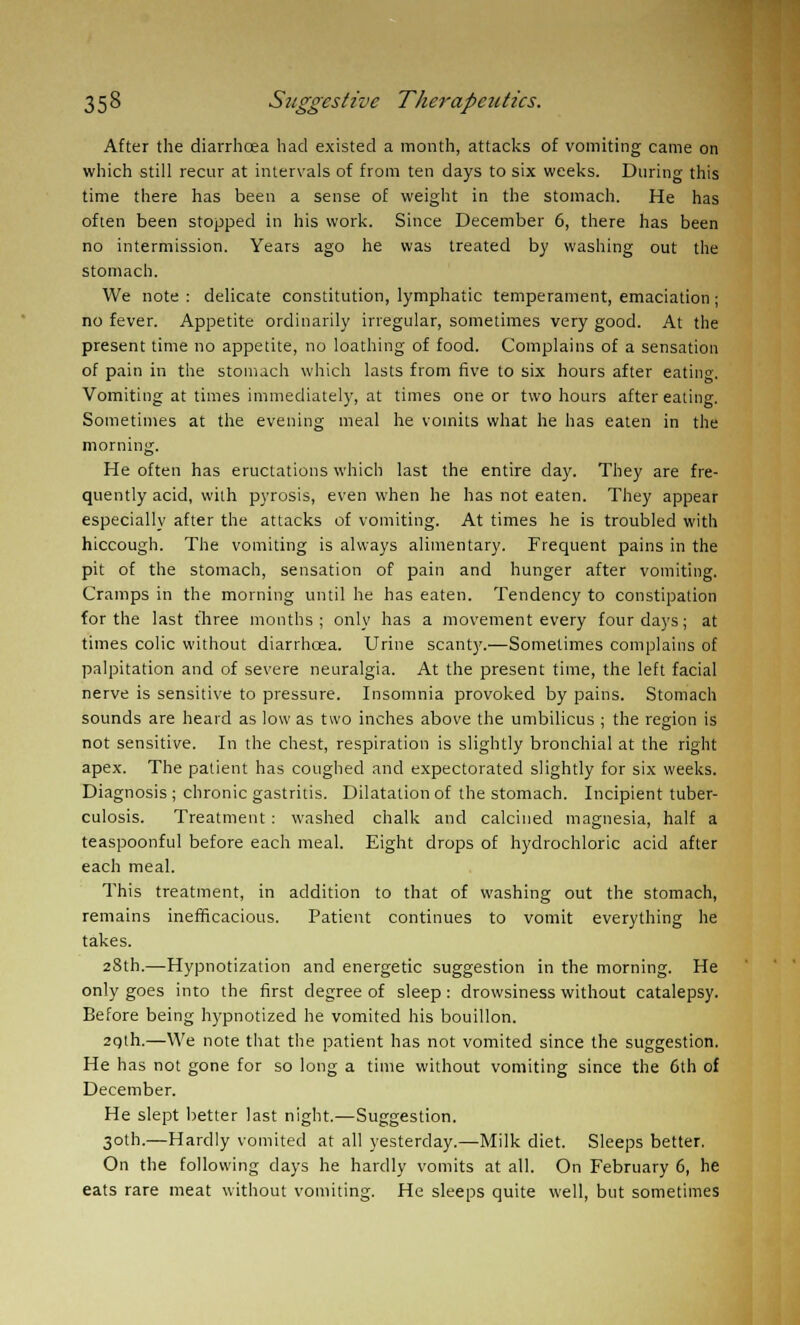 After the diarrhoea had existed a month, attacks of vomiting came on which still recur at intervals of from ten days to six weeks. During this time there has been a sense of weight in the stomach. He has often been stopped in his work. Since December 6, there has been no intermission. Years ago he was treated by washing out the stomach. We note : delicate constitution, lymphatic temperament, emaciation; no fever. Appetite ordinarily irregular, sometimes very good. At the present time no appetite, no loathing of food. Complains of a sensation of pain in the stomach which lasts from five to six hours after eating. Vomiting at times immediately, at times one or two hours after eating. Sometimes at the evening meal he vomits what he has eaten in the morning. He often has eructations which last the entire day. They are fre- quently acid, with pyrosis, even when he has not eaten. They appear especially after the attacks of vomiting. At times he is troubled with hiccough. The vomiting is always alimentary. Frequent pains in the pit of the stomach, sensation of pain and hunger after vomiting. Cramps in the morning until he has eaten. Tendency to constipation for the last three months; only has a movement every four days; at times colic without diarrhoea. Urine scant)'.—Sometimes complains of palpitation and of severe neuralgia. At the present time, the left facial nerve is sensitive to pressure. Insomnia provoked by pains. Stomach sounds are heard as low as two inches above the umbilicus ; the region is not sensitive. In the chest, respiration is slightly bronchial at the right apex. The patient has coughed and expectorated slightly for six weeks. Diagnosis; chronic gastritis. Dilatation of the stomach. Incipient tuber- culosis. Treatment: washed chalk and calcined magnesia, half a teaspoonful before each meal. Eight drops of hydrochloric acid after each meal. This treatment, in addition to that of washing out the stomach, remains inefficacious. Patient continues to vomit everything he takes. 28th.—Hypnotization and energetic suggestion in the morning. He only goes into the first degree of sleep: drowsiness without catalepsy. Before being hypnotized he vomited his bouillon. 2qth.—We note that the patient has not vomited since the suggestion. He has not gone for so long a time without vomiting since the 6th of December. He slept better last night.—Suggestion. 30th.—Hardly vomited at all yesterday.—Milk diet. Sleeps better. On the following days he hardly vomits at all. On February 6, he eats rare meat without vomiting. He sleeps quite well, but sometimes