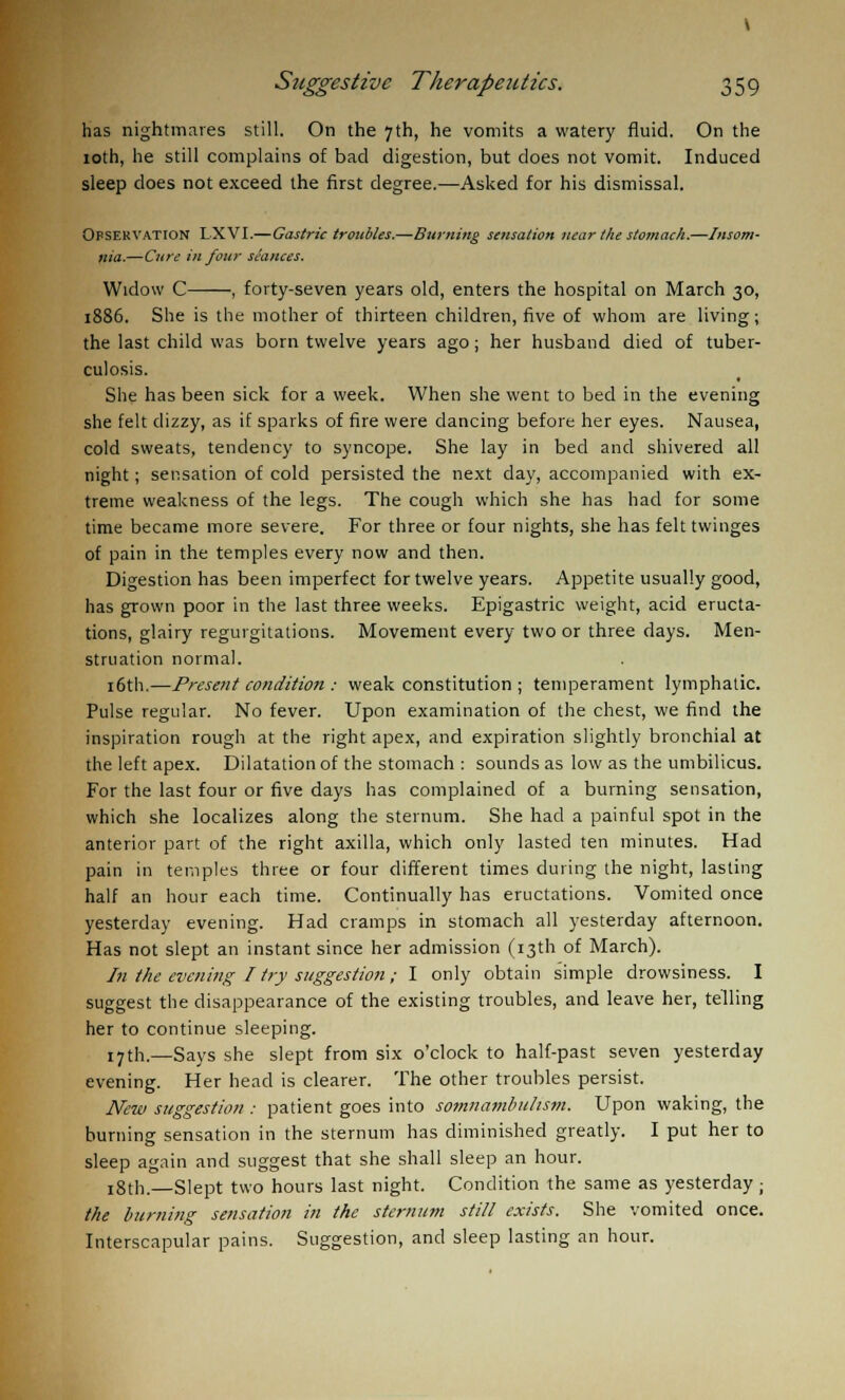has nightmares still. On the 7th, he vomits a watery fluid. On the 10th, he still complains of bad digestion, but does not vomit. Induced sleep does not exceed the first degree.—Asked for his dismissal. Ofservation LXVI.—Gastric troubles.—Burning sensation near the stomach.—Insom- nia.—Cure in four sSances. Widow C , forty-seven years old, enters the hospital on March 30, 1886. She is the mother of thirteen children, five of whom are living; the last child was born twelve years ago; her husband died of tuber- culosis. She has been sick for a week. When she went to bed in the evening she felt dizzy, as if sparks of fire were dancing before her eyes. Nausea, cold sweats, tendency to syncope. She lay in bed and shivered all night; sensation of cold persisted the next day, accompanied with ex- treme weakness of the legs. The cough which she has had for some time became more severe. For three or four nights, she has felt twinges of pain in the temples every now and then. Digestion has been imperfect for twelve years. Appetite usually good, has grown poor in the last three weeks. Epigastric weight, acid eructa- tions, glairy regurgitations. Movement every two or three days. Men- struation normal. 16th.—Present condition : weak constitution ; temperament lymphatic. Pulse regular. No fever. Upon examination of the chest, we find the inspiration rough at the right apex, and expiration slightly bronchial at the left apex. Dilatation of the stomach : sounds as low as the umbilicus. For the last four or five days has complained of a burning sensation, which she localizes along the sternum. She had a painful spot in the anterior part of the right axilla, which only lasted ten minutes. Had pain in temples three or four different times during the night, lasting half an hour each time. Continually has eructations. Vomited once yesterday evening. Had cramps in stomach all yesterday afternoon. Has not slept an instant since her admission (13th of March). In the evening I try suggestion ; I only obtain simple drowsiness. I suggest the disappearance of the existing troubles, and leave her, telling her to continue sleeping. 17th.—Says she slept from six o'clock to half-past seven yesterday evening. Her head is clearer. The other troubles persist. New suggestion : patient goes into somnambulism. Upon waking, the burning sensation in the sternum has diminished greatly. I put her to sleep again and suggest that she shall sleep an hour. 18th.—Slept two hours last night. Condition the same as yesterday ; the burning sensation in the sternum still exists. She vomited once. Interscapular pains. Suggestion, and sleep lasting an hour.