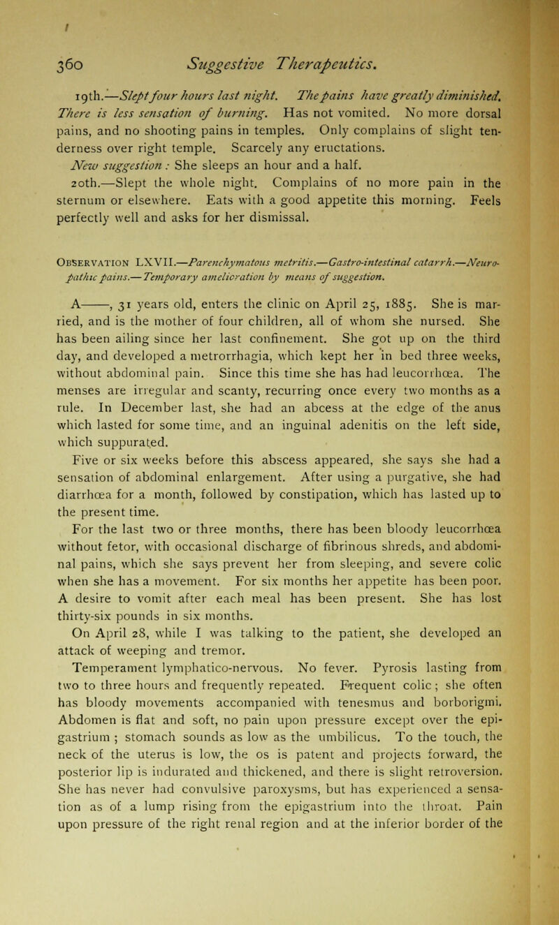 icjth.—Slept four hours last night. The pains have greatly diminished. There is less sensation of burning. Has not vomited. No more dorsal pains, and no shooting pains in temples. Only complains of slight ten- derness over right temple. Scarcely any eructations. New suggestion : She sleeps an hour and a half. 20th.—Slept the whole night. Complains of no more pain in the sternum or elsewhere. Eats with a good appetite this morning. Feels perfectly well and asks for her dismissal. Observation LXVII.—Parenchymatous metritis.—Castro-intestinal catarrh.—Neuro- pathic pains.— Temporary amelioration by means of suggestion. A , 31 years old, enters the clinic on April 25, 1885. She is mar- ried, and is the mother of four children, all of whom she nursed. She has been ailing since her last confinement. She got up on the third day, and developed a metrorrhagia, which kept her in bed three weeks, without abdominal pain. Since this time she has had leucorrhcea. The menses are irregular and scanty, recurring once every two months as a rule. In December last, she had an abcess at the edge of the anus which lasted for some time, and an inguinal adenitis on the left side, which suppurated. Five or six weeks before this abscess appeared, she says she had a sensation of abdominal enlargement. After using a purgative, she had diarrhoea for a month, followed by constipation, which has lasted up to the present time. For the last two or three months, there has been bloody leucorrhcea without fetor, with occasional discharge of fibrinous shreds, and abdomi- nal pains, which she says prevent her from sleeping, and severe colic when she has a movement. For six months her appetite has been poor. A desire to vomit after each meal has been present. She has lost thirty-six pounds in six months. On April 28, while I was talking to the patient, she developed an attack of weeping and tremor. Temperament lymphatico-nervous. No fever. Pyrosis lasting from two to three hours and frequently repeated. Frequent colic ; she often has bloody movements accompanied with tenesmus and borborigmi. Abdomen is flat and soft, no pain upon pressure except over the epi- gastrium ; stomach sounds as low as the umbilicus. To the touch, the neck of the uterus is low, the os is patent and projects forward, the posterior lip is indurated and thickened, and there is slight retroversion. She has never had convulsive paroxysms, but has experienced a sensa- tion as of a lump rising from the epigastrium into the throat. Pain upon pressure of the right renal region and at the inferior border of the