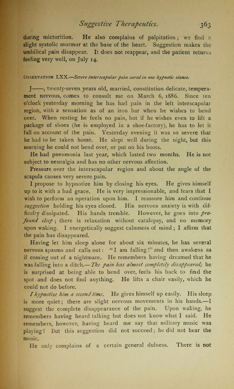 during micturition. He also complains of palpitation ; ws find r\ slight systolic murmur at the base of the heart. Suggestion makes the umbilical pain disappear. It does not reappear, and the patient returns feeling very well, on July 14. Observation LXX.—Severe interscapular pain cured in one hypnotic siance. J , twenty-seven years old, married, constitution delicate, tempera- ment nervous, comes to consult me on March 6, 1886. Since ten o'clock yesterday morning he has had pain in the left interscapular region, with a sensation as of an iron bar when he wishes to bend over. When resting he feels no pain, but if he wishes even to lift a package of shoes (he is employed in a shoe-factory), he has to let it fall on account of the pain. Yesterday evening it was so severe that he had to be taken home. He slept well during the night, but this morning he could not bend over, or put on his boots. He had pneumonia last year, which lasted two months. He is not subject to neuralgia and has no other nervous affection. Pressure over the interscapular region and about the angle of the scapula causes very severe pain. I propose to hypnotize him by closing his eyes. He gives himself up to it with a bad grace. He is very impressionable, and fears that I wish to perform an operation upon him. I reassure him and continue suggestion holding his eyes closed. His nervous anxiety is with dif- ficulty dissipated. His hands tremble. However, he goes into pro- found sleep ; there is relaxation without catalepsy, and no memory upon waking. I energetically suggest calmness of mind ; I affirm that the pain has disappeared. Having let him sleep alone for about six minutes, he has several nervous spasms and calls out:  I am falling ! and then awakens as if coming out of a nightmare. He remembers having dreamed that he was falling into a ditch.— The pain has almost completely disappeared; he is surprised at being able to bend over, feels his back to find the spot and does not find anything. He lifts a chair easily, which he could not do before. I hypnotize him a second time. He gives himself up easily. His sleep is more quiet; there are slight nervous movements in his hands.—I suggest the complete disappearance of the pain. Upon waking, he remembers having heard talking but does not know what I said. He remembers, however, having heard me say that military music was playing! But this suggestion did not succeed; he did not hear the music. He only complains of a certain general dulness. There is not